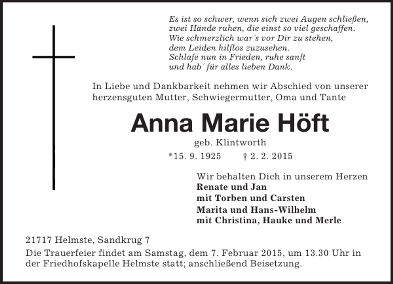 <p>Es ist so schwer, wenn sich zwei Augen schließen,<br />zwei Hände ruhen, die einst so viel geschaffen.<br />Wie schmerzlich war´s vor Dir zu stehen,<br />dem Leiden hilflos zuzusehen.<br />Schlafe nun in Frieden, ruhe sanft<br />und hab´ für alles lieben Dank.<br />In Liebe und Dankbarkeit nehmen wir Abschied von unserer herzensguten Mutter, Schwiegermutter, Oma und Tante<br />Anna Marie Höft<br />geb. Klintworth<br />*15. 9. 1925 † 2. 2. 2015<br />Wir behalten Dich in unserem Herzen<br />Renate und Jan<br />mit Torben und Carsten<br />Marita und Hans-Wilhelm<br />mit Christina, Hauke und Merle<br />21717 Helmste, Sandkrug 7<br />Die Trauerfeier findet am Samstag, dem 7. Februar 2015, um 13.30 Uhr in der Friedhofskapelle Helmste statt; anschließend Beisetzung.</p>