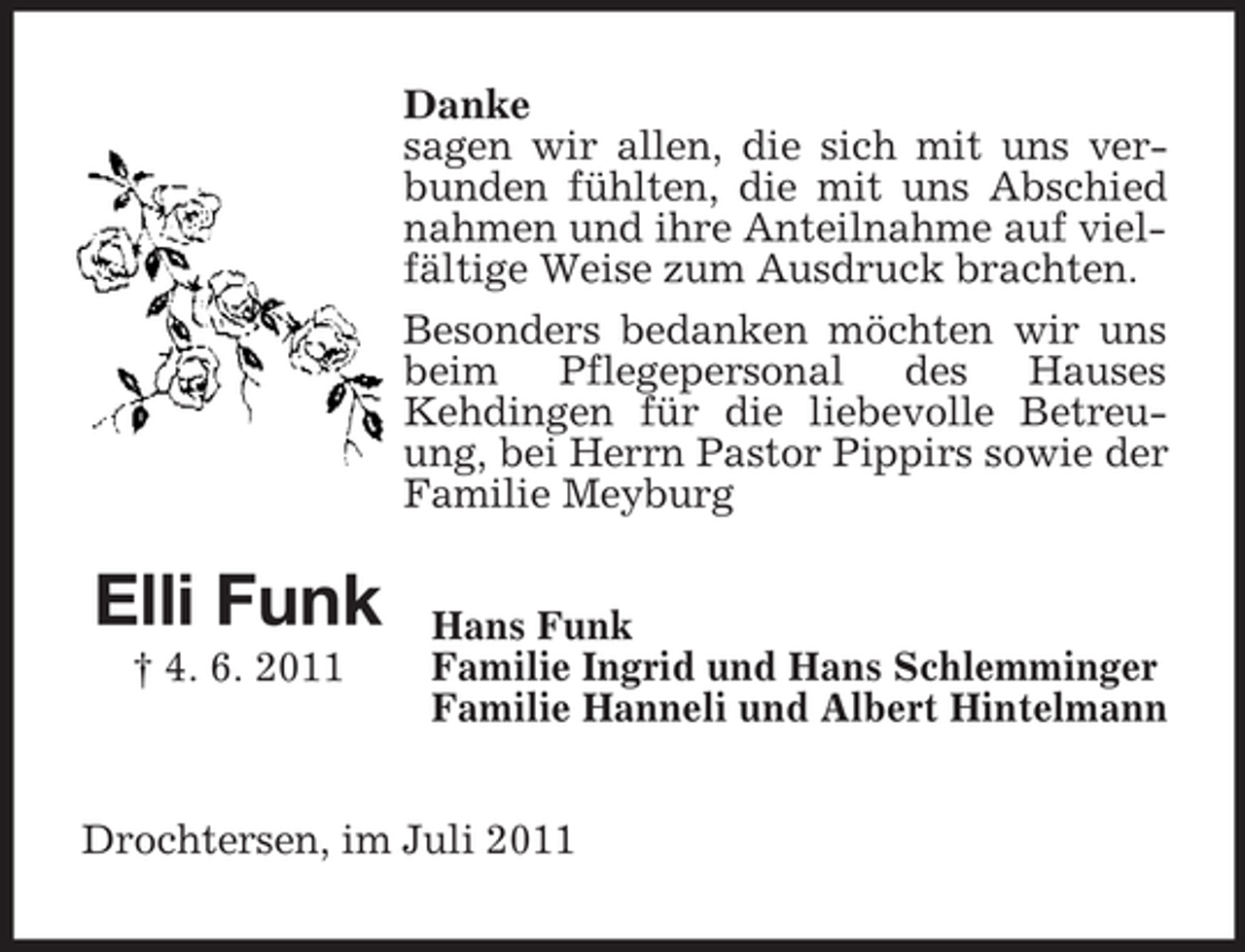 <p>Danke<br />sagen wir allen, die sich mit uns verbunden fühlten, die mit uns Abschied<br />nahmen und ihre Anteilnahme auf vielfältige Weise zum Ausdruck brachten.<br />Besonders bedanken möchten wir uns<br />beim Pflegepersonal des Hauses<br />Kehdingen für die liebevolle Betreuung, bei Herrn Pastor Pippirs sowie der<br />Familie Meyburg</p><p>Elli Funk<br />† 4. 6. 2011</p><p>Hans Funk<br />Familie Ingrid und Hans Schlemminger<br />Familie Hanneli und Albert Hintelmann</p><p>Drochtersen, im Juli 2011</p>