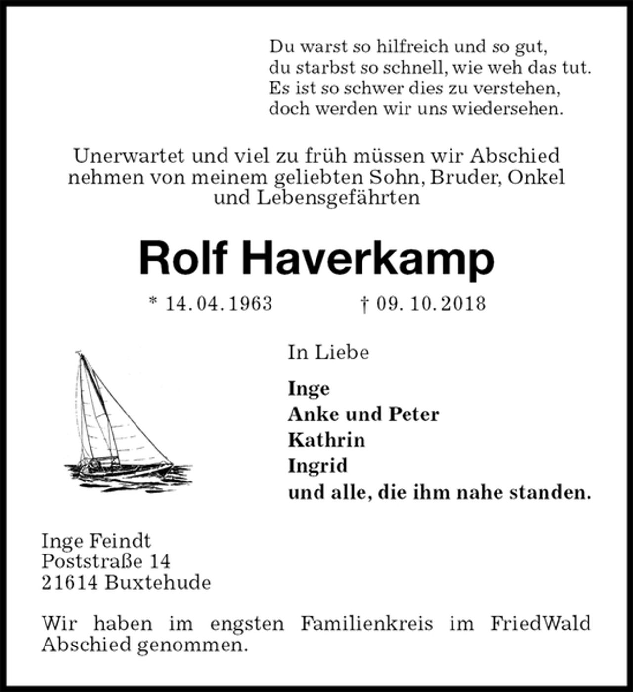 <p>Du warst so hilfreich und so gut,<br />du starbst so schnell, wie weh das tut.<br />Es ist so schwer dies zu verstehen,<br />doch werden wir uns wiedersehen.<br />Unerwartet und viel zu früh müssen wir Abschied<br />nehmen von meinem geliebten Sohn, Bruder, Onkel<br />und Lebensgefährten<br />Rolf Haverkamp<br />* 14. 04. 1963 † 09. 10. 2018<br />In Liebe<br />Inge<br />Anke und Peter<br />Kathrin<br />Ingrid<br />und alle, die ihm nahe standen.<br />Inge Feindt<br />Poststraße 14<br />21614 Buxtehude</p><p>Wir haben im engsten Familienkreis im FriedWald<br />Abschied genommen.</p>