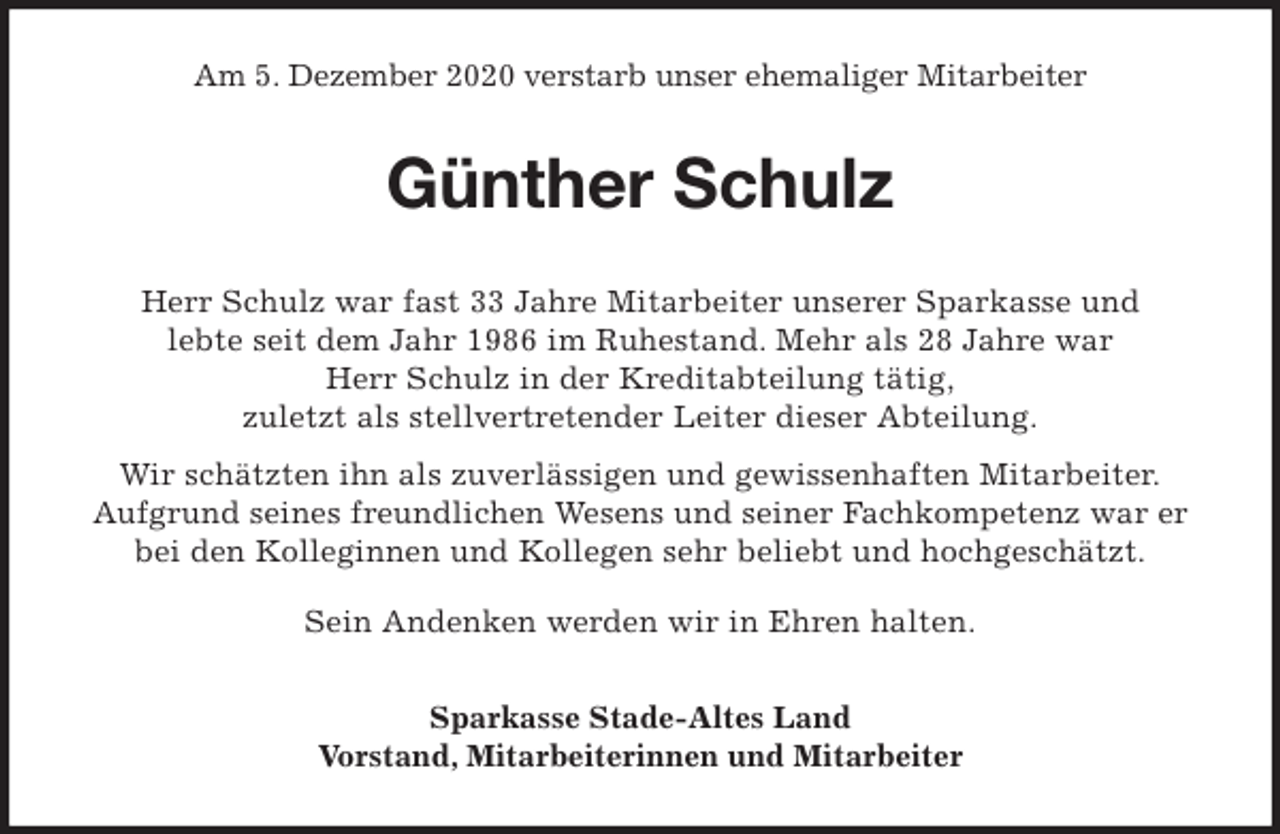 <p>Am 5. Dezember 2020 verstarb unser ehemaliger Mitarbeiter<br />Günther Schulz<br />Herr Schulz war fast 33 Jahre Mitarbeiter unserer Sparkasse und<br />lebte seit dem Jahr 1986 im Ruhestand. Mehr als 28 Jahre war<br />Herr Schulz in der Kreditabteilung tätig,<br />zuletzt als stellvertretender Leiter dieser Abteilung.<br />Wir schätzten ihn als zuverlässigen und gewissenhaften Mitarbeiter.<br />Aufgrund seines freundlichen Wesens und seiner Fachkompetenz war er<br />bei den Kolleginnen und Kollegen sehr beliebt und hochgeschätzt.</p>
<p>Sein Andenken werden wir in Ehren halten.<br />Sparkasse Stade-Altes Land<br />Vorstand, Mitarbeiterinnen und Mitarbeiter</p>