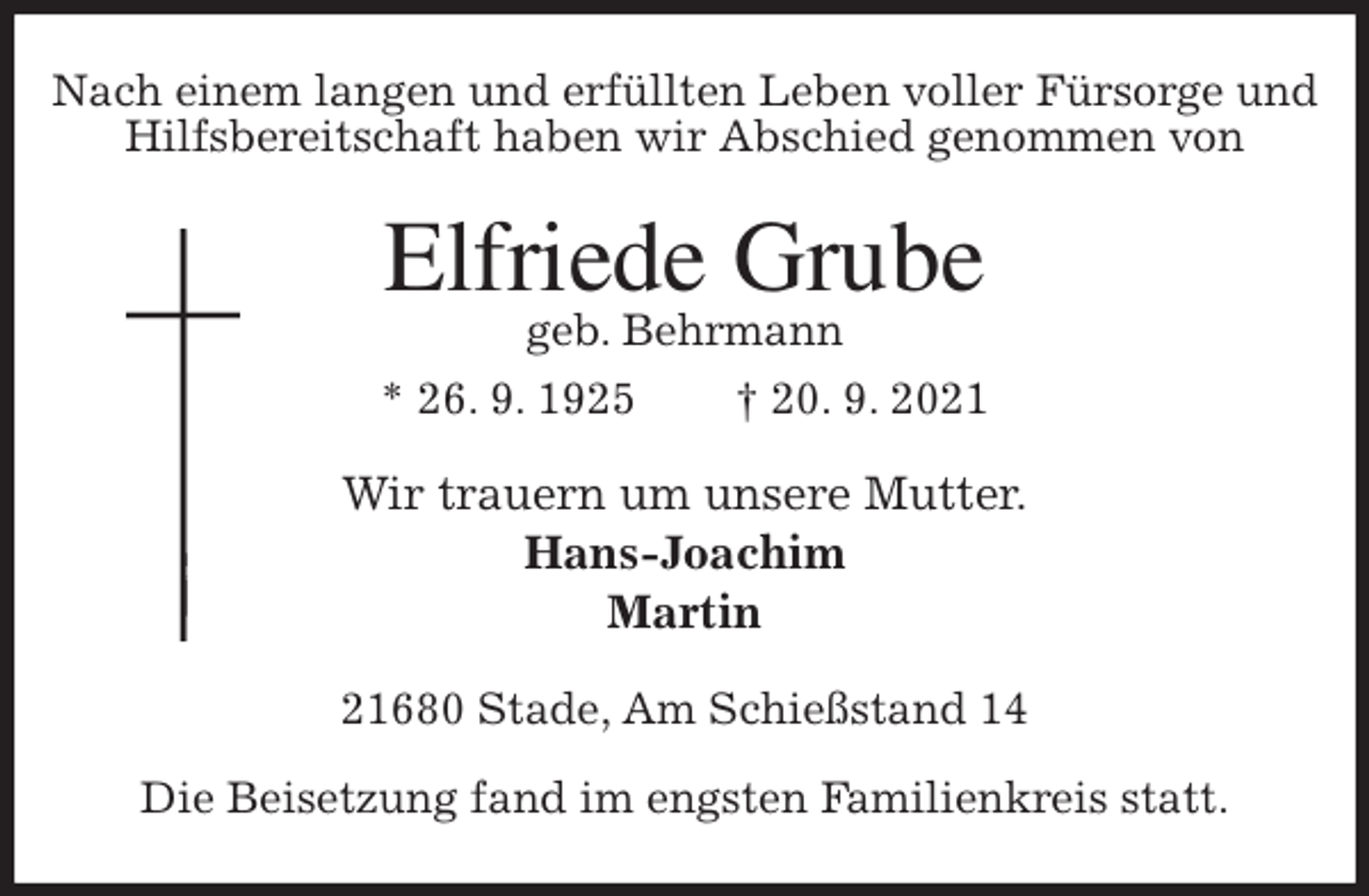 <p>Nach einem langen und erfüllten Leben voller Fürsorge und Hilfsbereitschaft haben wir Abschied genommen von<br />Elfriede Grube<br />geb. Behrmann<br />* 26. 9. 1925 † 20. 9. 2021<br />Wir trauern um unsere Mutter.<br />Hans-Joachim<br />Martin<br />21680 Stade, Am Schießstand 14</p>
<p>Die Beisetzung fand im engsten Familienkreis statt.</p>
