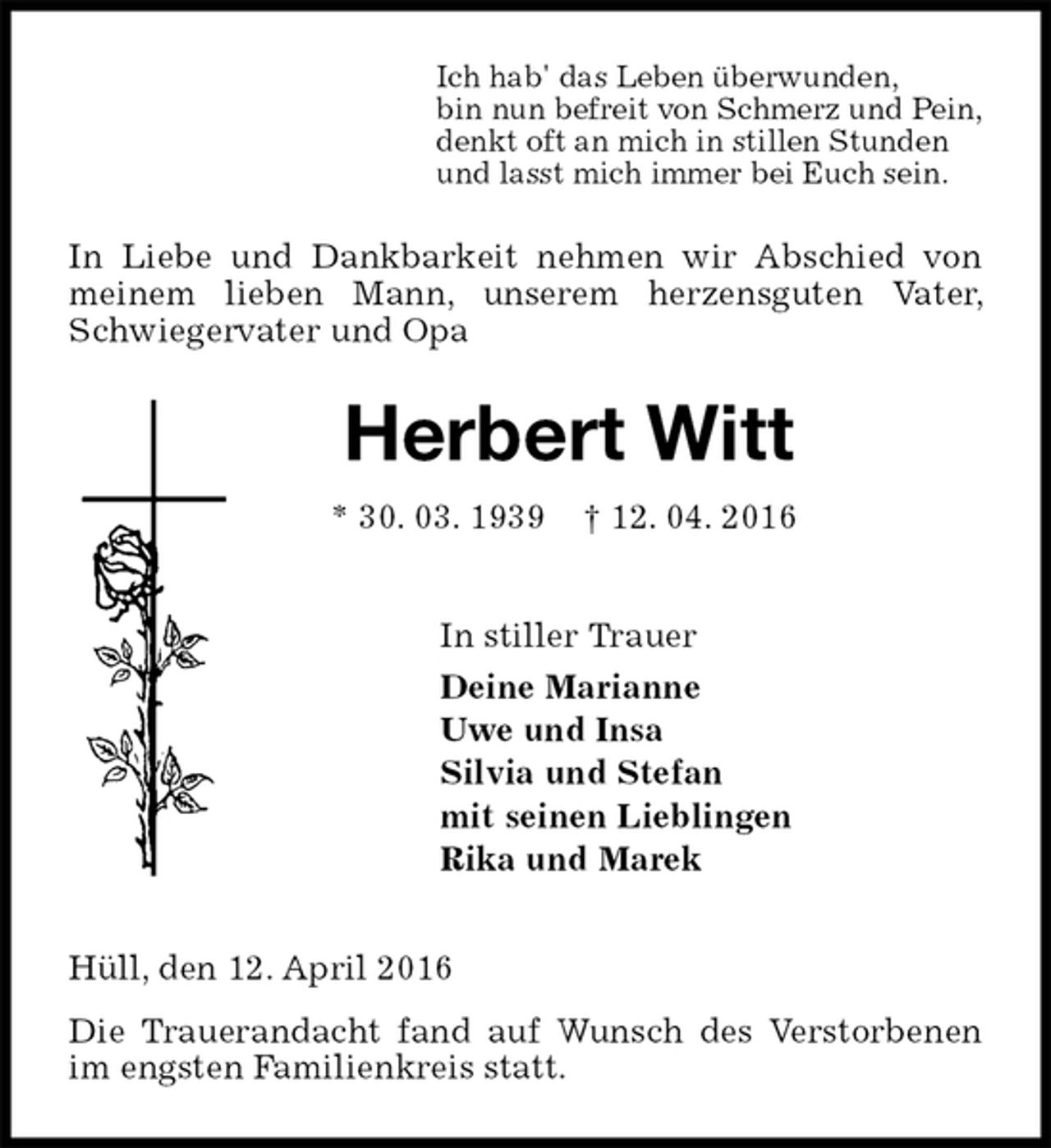 <p>Ich hab' das Leben überwunden,<br />bin nun befreit von Schmerz und Pein,<br />denkt oft an mich in stillen Stunden<br />und lasst mich immer bei Euch sein.<br />In Liebe und Dankbarkeit nehmen wir Abschied von meinem lieben Mann, unserem herzensguten Vater, Schwiegervater und Opa<br />Herbert Witt<br />* 30. 03. 1939 † 12. 04. 2016<br />In stiller Trauer<br />Deine Marianne<br />Uwe und Insa<br />Silvia und Stefan<br />mit seinen Lieblingen<br />Rika und Marek<br />Hüll, den 12. April 2016<br />Die Trauerandacht fand auf Wunsch des Verstorbenen im engsten Familienkreis statt.</p>