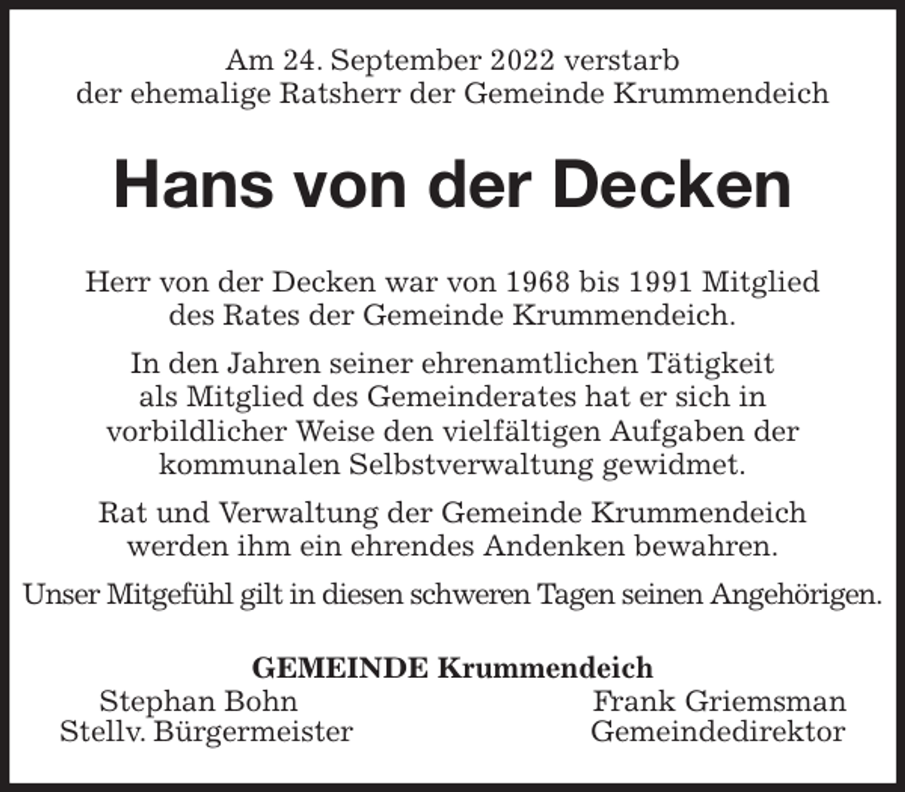 <p>Am 24. September 2022 verstarb<br />der ehemalige Ratsherr der Gemeinde Krummendeich<br />Hans von der Decken<br />Herr von der Decken war von 1968 bis 1991 Mitglied<br />des Rates der Gemeinde Krummendeich.<br />In den Jahren seiner ehrenamtlichen Tätigkeit<br />als Mitglied des Gemeinderates hat er sich in<br />vorbildlicher Weise den vielfältigen Aufgaben der<br />kommunalen Selbstverwaltung gewidmet.<br />Rat und Verwaltung der Gemeinde Krummendeich<br />werden ihm ein ehrendes Andenken bewahren.<br />Unser Mitgefühl gilt in diesen schweren Tagen seinen Angehörigen.<br />GEMEINDE Krummendeich<br />Stephan Bohn Frank Griemsman<br />Stellv. Bürgermeister Gemeindedirektor</p>