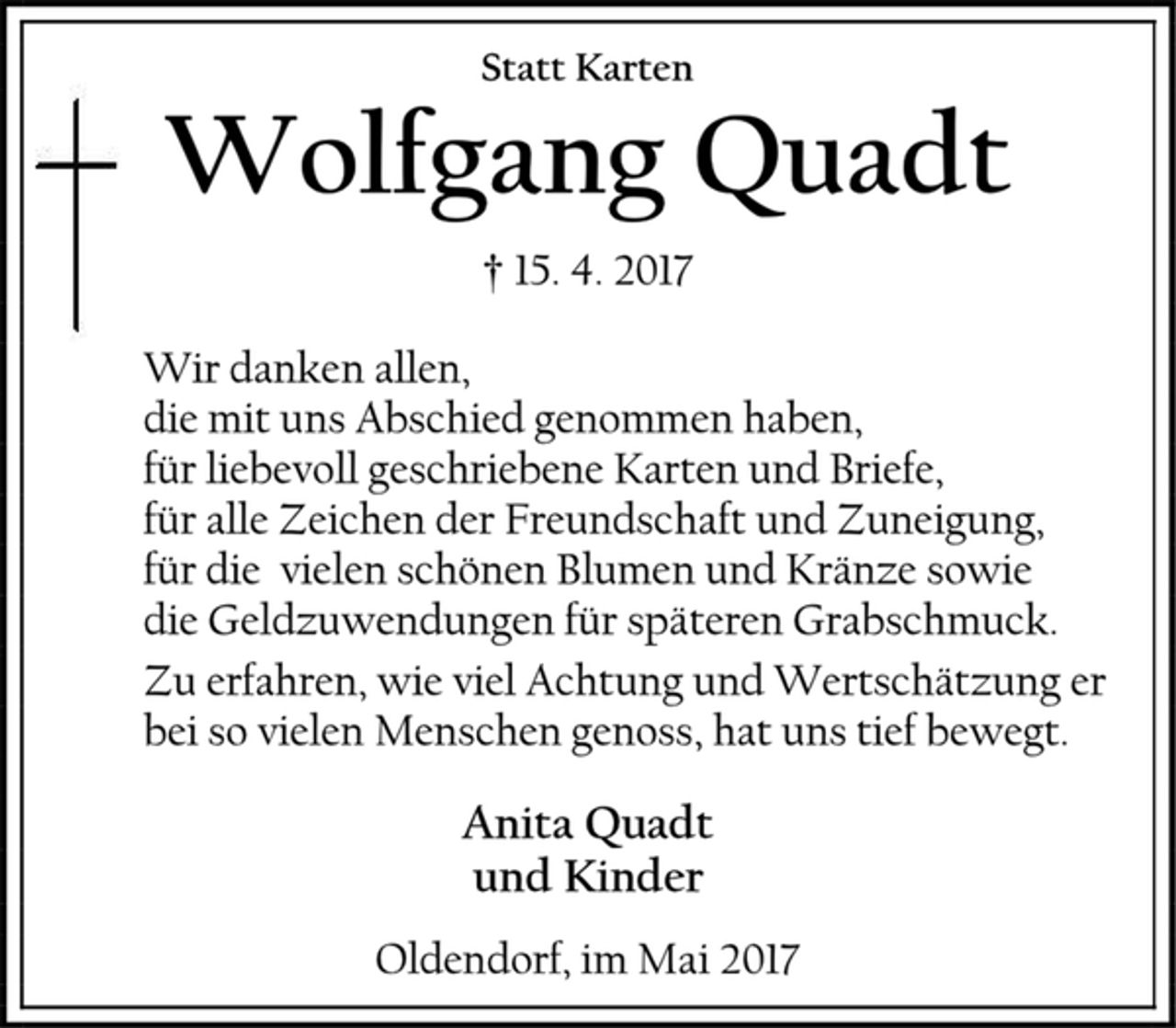 <p>Statt Karten</p><p>Wolfgang Quadt</p><p>† 15. 4. 2017</p><p>Wir danken allen,</p><p>die mit uns Abschied genommen haben,</p><p>für liebevoll geschriebene Karten und Briefe,</p><p>für alle Zeichen der Freundschaft und Zuneigung,</p><p>für die vielen schönen Blumen und Kränze sowie</p><p>die Geldzuwendungen für späteren Grabschmuck.</p><p>Zu erfahren, wie viel Achtung und Wertschätzung er</p><p>bei so vielen Menschen genoss, hat uns tief bewegt.</p><p>Anita Quadt</p><p>und Kinder</p><p>Oldendorf, im Mai 2017</p>