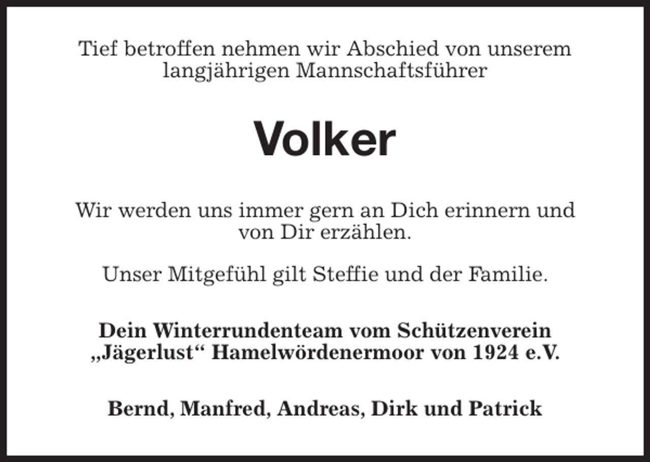 <p>Tief betroffen nehmen wir Abschied von unserem<br />langjährigen Mannschaftsführer<br />Volker<br />Wir werden uns immer gern an Dich erinnern und<br />von Dir erzählen.</p>
<p>Unser Mitgefühl gilt Steffie und der Familie.<br />Dein Winterrundenteam vom Schützenverein<br />„Jägerlust“ Hamelwördenermoor von 1924 e.V.<br />Bernd, Manfred, Andreas, Dirk und Patrick</p>