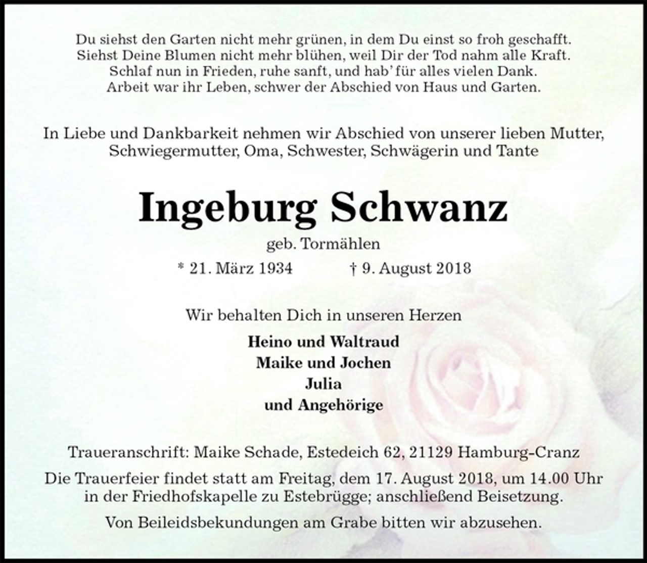 <p>Du siehst den Garten nicht mehr grünen, in dem Du einst so froh geschafft.<br />Siehst Deine Blumen nicht mehr blühen, weil Dir der Tod nahm alle Kraft.<br />Schlaf nun in Frieden, ruhe sanft, und hab’ für alles vielen Dank.<br />Arbeit war ihr Leben, schwer der Abschied von Haus und Garten.<br />In Liebe und Dankbarkeit nehmen wir Abschied von unserer lieben Mutter,<br />Schwiegermutter, Oma, Schwester, Schwägerin und Tante<br />Ingeburg Schwanz<br />geb. Tormählen<br />* 21. März 1934 † 9. August 2018<br />Wir behalten Dich in unseren Herzen<br />Heino und Waltraud<br />Maike und Jochen<br />Julia<br />und Angehörige<br />Traueranschrift: Maike Schade, Estedeich 62, 21129 Hamburg-Cranz<br />Die Trauerfeier findet statt am Freitag, dem 17. August 2018, um 14.00 Uhr<br />in der Friedhofskapelle zu Estebrügge; anschließend Beisetzung.<br />Von Beileidsbekundungen am Grabe bitten wir abzusehen.</p>