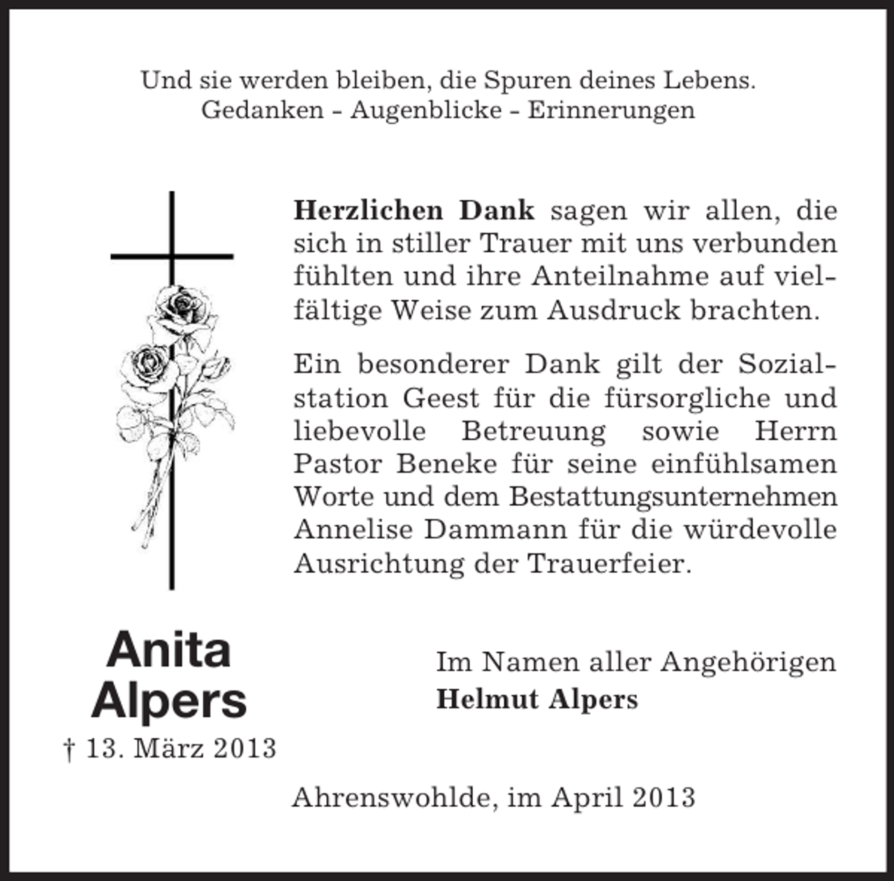 <p>Und sie werden bleiben, die Spuren deines Lebens.<br />Gedanken - Augenblicke - Erinnerungen</p><p>Herzlichen Dank sagen wir allen, die<br />sich in stiller Trauer mit uns verbunden<br />fühlten und ihre Anteilnahme auf vielfältige Weise zum Ausdruck brachten.<br />Ein besonderer Dank gilt der Sozialstation Geest für die fürsorgliche und<br />liebevolle Betreuung sowie Herrn<br />Pastor Beneke für seine einfühlsamen<br />Worte und dem Bestattungsunternehmen<br />Annelise Dammann für die würdevolle<br />Ausrichtung der Trauerfeier.</p><p>Anita<br />Alpers</p><p>Im Namen aller Angehörigen<br />Helmut Alpers</p><p>† 13. März 2013<br />Ahrenswohlde, im April 2013</p>