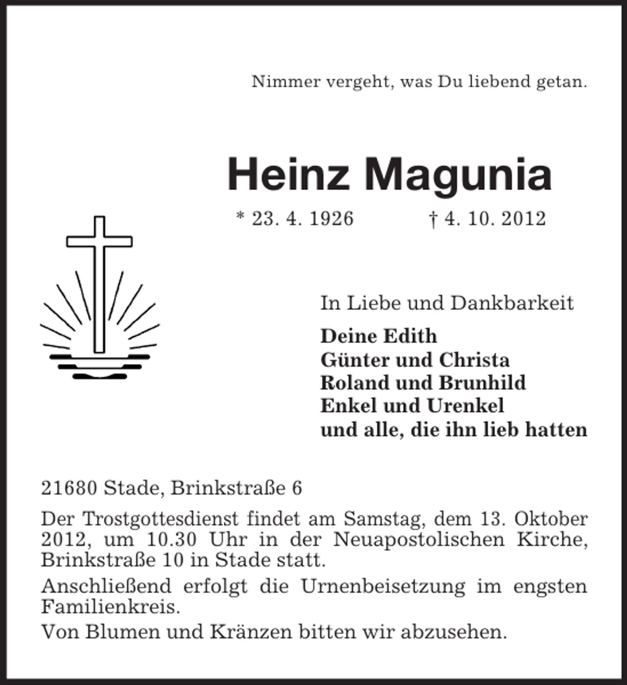 <p>Nimmer vergeht, was Du liebend getan.</p>
<p>Heinz Magunia<br />* 23. 4. 1926</p>
<p>† 4. 10. 2012</p>
<p>In Liebe und Dankbarkeit<br />Deine Edith<br />Günter und Christa<br />Roland und Brunhild<br />Enkel und Urenkel<br />und alle, die ihn lieb hatten<br />21680 Stade, Brinkstraße 6<br />Der Trostgottesdienst findet am Samstag, dem 13. Oktober<br />2012, um 10.30 Uhr in der Neuapostolischen Kirche,<br />Brinkstraße 10 in Stade statt.<br />Anschließend erfolgt die Urnenbeisetzung im engsten<br />Familienkreis.<br />Von Blumen und Kränzen bitten wir abzusehen.</p>