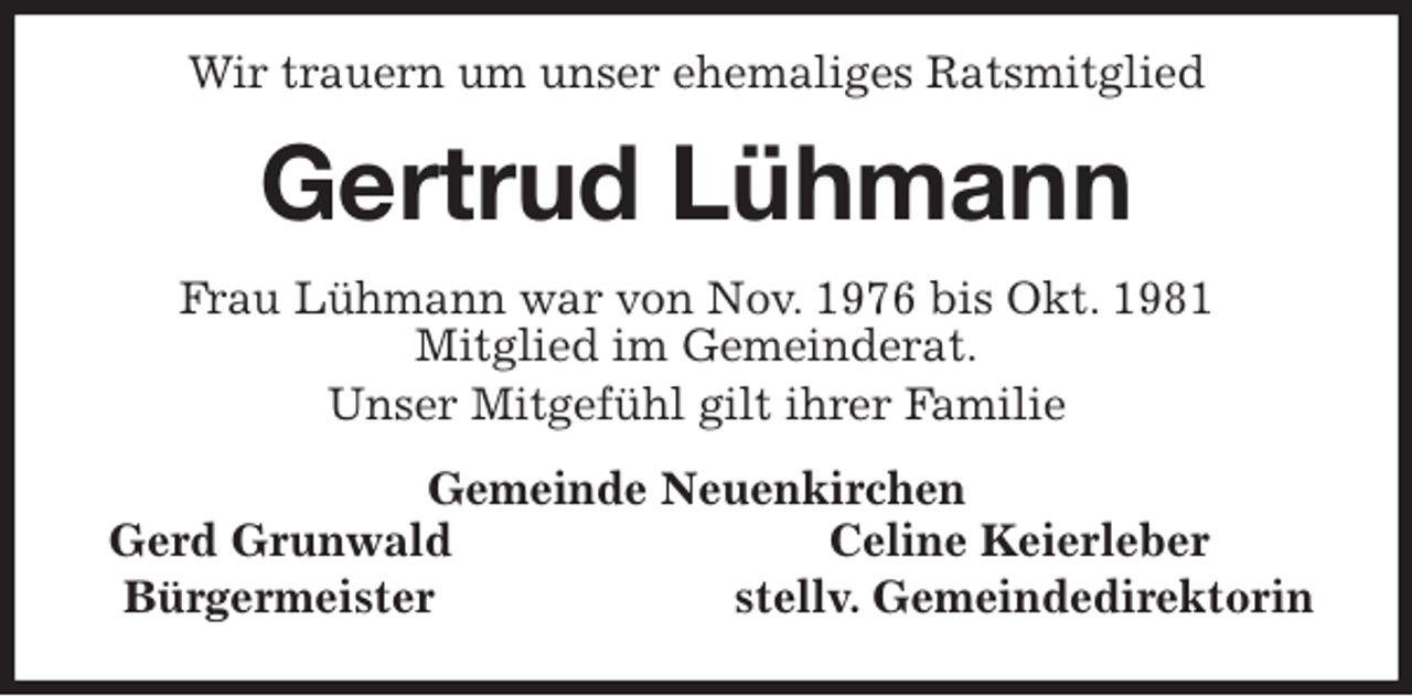 <p>Wir trauern um unser ehemaliges Ratsmitglied<br />Gertrud Lühmann<br />Frau Lühmann war von Nov. 1976 bis Okt. 1981<br />Mitglied im Gemeinderat.<br />Unser Mitgefühl gilt ihrer Familie<br />Gemeinde Neuenkirchen<br />Gerd Grunwald Celine Keierleber<br />Bürgermeister stellv. Gemeindedirektorin</p>