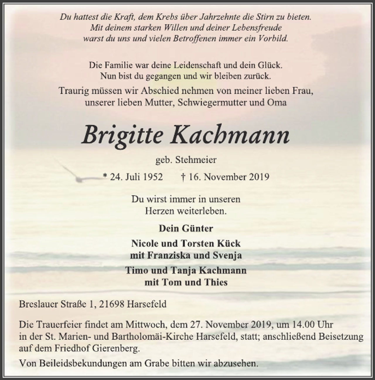 <p>Du hattest die Kraft, dem Krebs über Jahrzehnte die Stirn zu bieten.<br />Mit deinem starken Willen und deiner Lebensfreude<br />warst du uns und vielen Betroffenen immer ein Vorbild.<br />Die Familie war deine Leidenschaft und dein Glück.<br />Nun bist du gegangen und wir bleiben zurück.<br />Traurig müssen wir Abschied nehmen von meiner lieben Frau,<br />unserer lieben Mutter, Schwiegermutter und Oma<br />Brigitte Kachmann<br />geb. Stehmeier<br />* 24. Juli 1952 † 16. November 2019<br />Du wirst immer in unseren<br />Herzen weiterleben.<br />Dein Günter<br />Nicole und Torsten Kück<br />mit Franziska und Svenja<br />Timo und Tanja Kachmann<br />mit Tom und Thies<br />Breslauer Straße 1, 21698 Harsefeld<br />Die Trauerfeier findet am Mittwoch, dem 27. November 2019, um 14.00 Uhr<br />in der St. Marien- und Bartholomäi-Kirche Harsefeld, statt; anschließend Beisetzung<br />auf dem Friedhof Gierenberg.<br />Von Beileidsbekundungen am Grabe bitten wir abzusehen.</p>