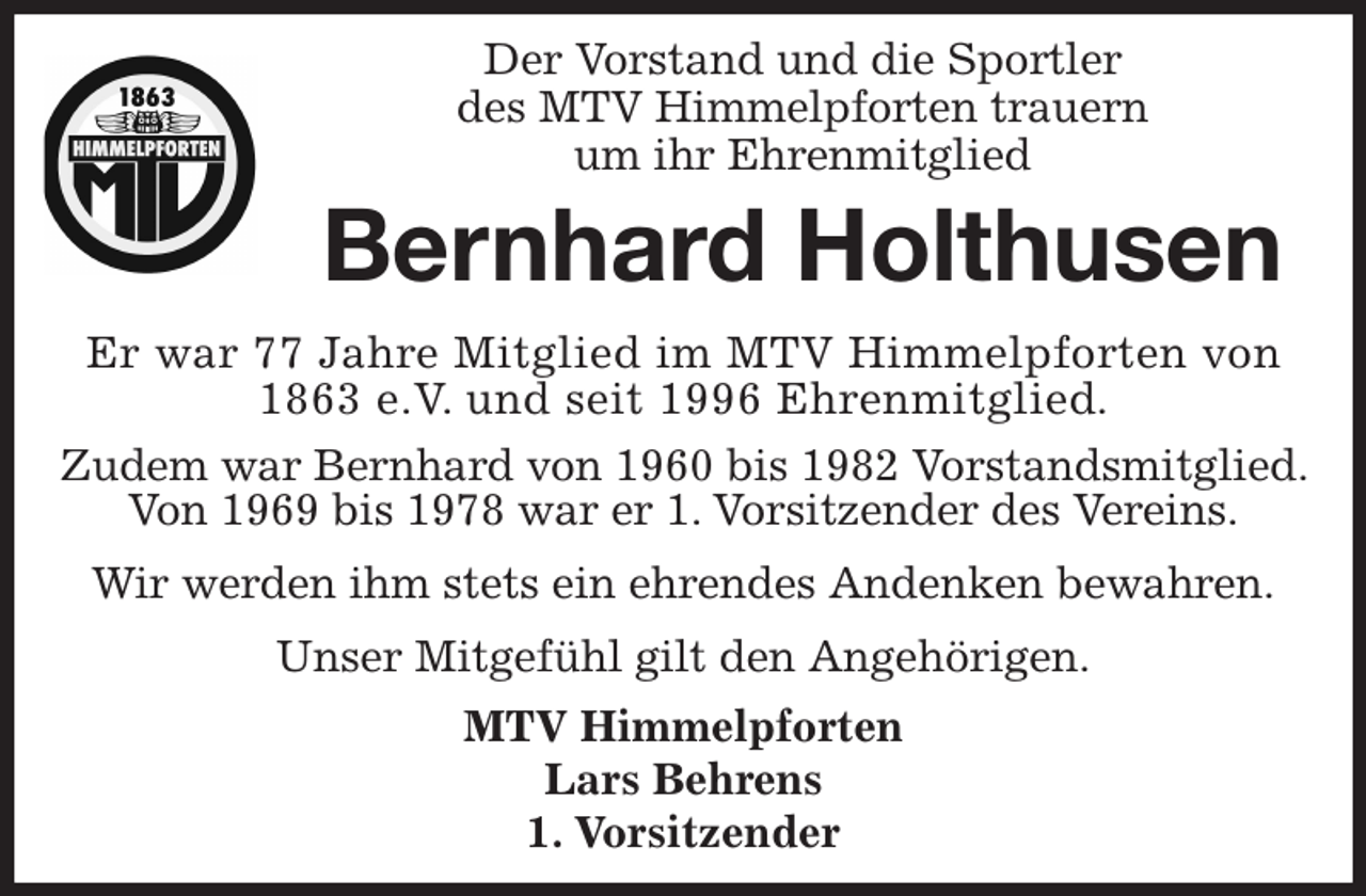 <p>Der Vorstand und die Sportler<br />des MTV Himmelpforten trauern<br />um ihr Ehrenmitglied</p><p>Er war 77 Jahre Mitglied im MTV Himmelpforten von 1863 e.V. und seit 1996 Ehrenmitglied.</p><p>Zudem war Bernhard von 1960 bis 1982 Vorstandsmitglied. Von 1969 bis 1978 war er 1. Vorsitzender des Vereins.</p><p>Wir werden ihm stets ein ehrendes Andenken bewahren.</p><p>Unser Mitgefühl gilt den Angehörigen.<br />MTV Himmelpforten<br />Lars Behrens<br />1. Vorsitzender<br />Bernhard Holthusen</p>