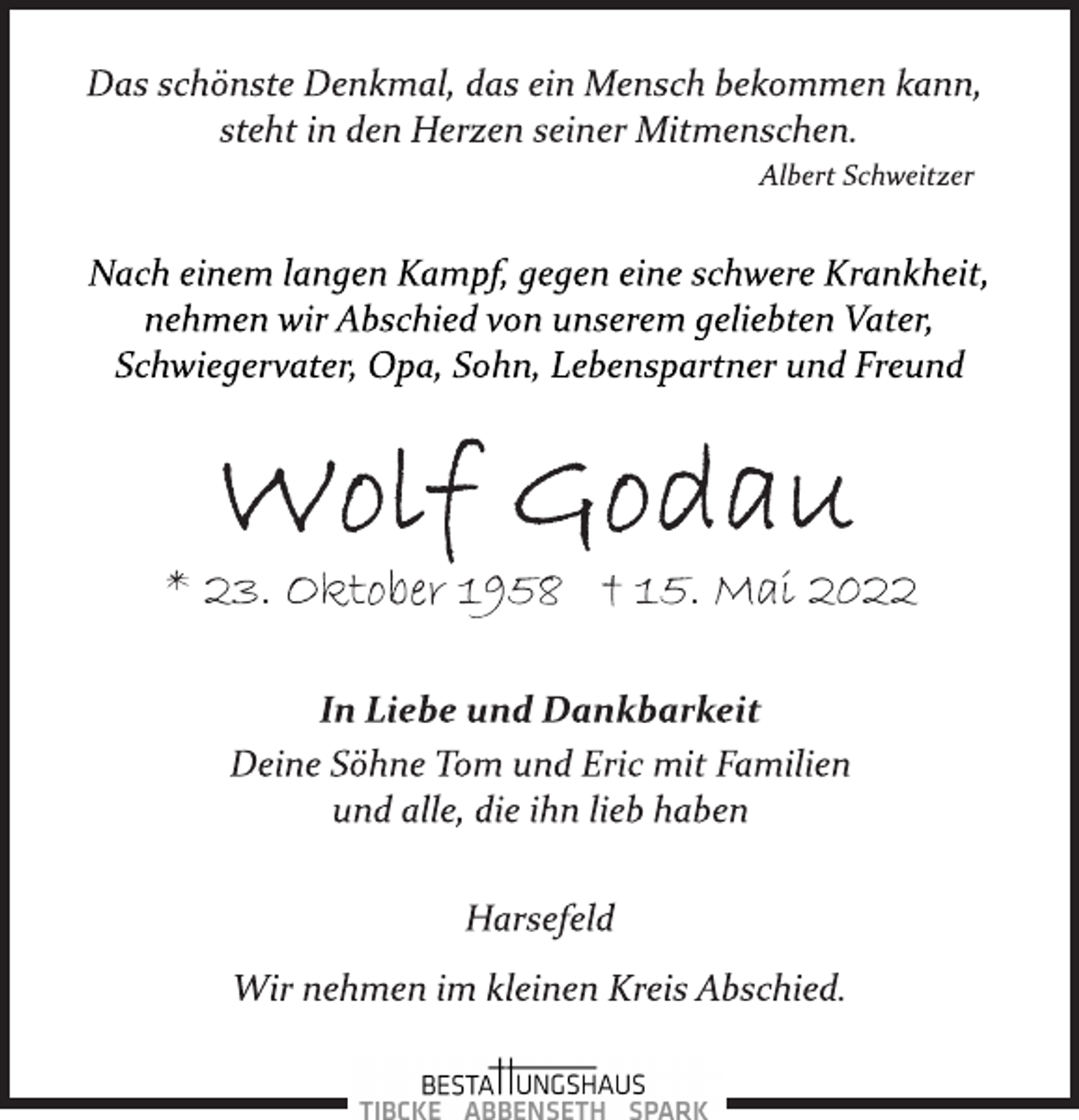 <p>Das schönste Denkmal, das ein Mensch bekommen kann,<br />steht in den Herzen seiner Mitmenschen.<br />Albert Schweitzer<br />Nach einem langen Kampf, gegen eine schwere Krankheit,<br />nehmen wir Abschied von unserem geliebten Vater,<br />Schwiegervater, Opa, Sohn, Lebenspartner und Freund<br />Wolf Godau<br />* 23. Oktober 1958 + 15. Mai 2022<br />In Liebe und Dankbarkeit<br />Deine Söhne Tom und Eric mit Familien<br />und alle, die ihn lieb haben<br />Harsefeld<br />Wir nehmen im kleinen Kreis Abschied.</p>
