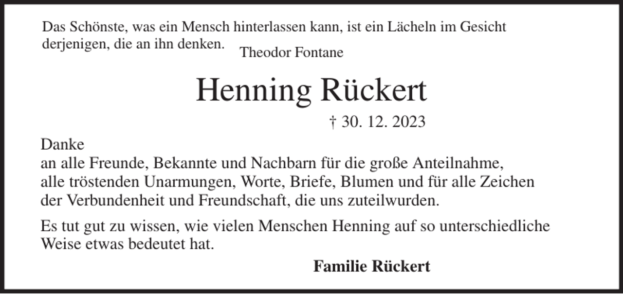 <p>Das Schönste, was ein Mensch hinterlassen kann, ist ein Lächeln im Gesicht<br />derjenigen, die an ihn denken.<br />Theodor Fontane<br />Henning Rückert<br />† 30. 12. 2023<br />Danke<br />an alle Freunde, Bekannte und Nachbarn für die große Anteilnahme,<br />alle tröstenden Unarmungen, Worte, Briefe, Blumen und für alle Zeichen<br />der Verbundenheit und Freundschaft, die uns zuteilwurden.<br />Es tut gut zu wissen, wie vielen Menschen Henning auf so unterschiedliche Weise etwas bedeutet hat.<br />Familie Rückert</p>