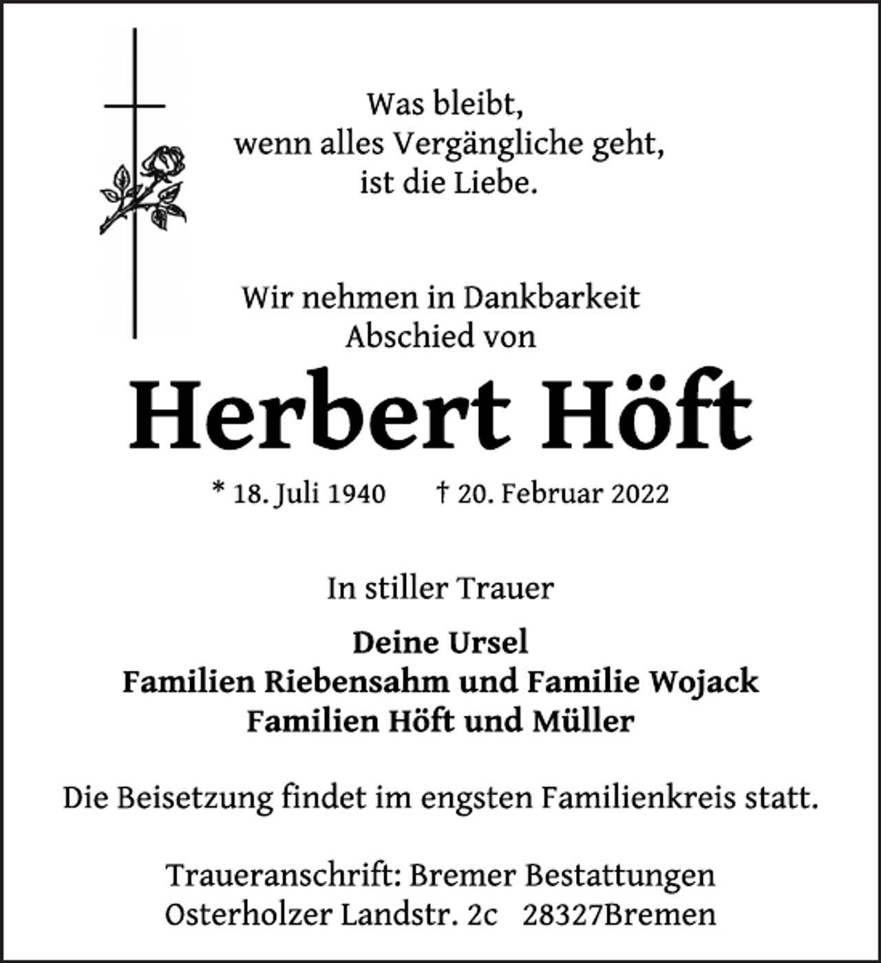 <p>Was bleibt,<br />wenn alles Vergängliche geht,<br />ist die Liebe.<br />Wir nehmen in Dankbarkeit Abschied von<br />Herbert Höft<br />* 18. Juli 1940 † 20. Februar 2022<br />In stiller Trauer<br />Deine Ursel<br />Familien Riebensahm und Familie Wojack<br />Familien Höft und Müller<br />Die Beisetzung findet im engsten Familienkreis statt.<br />Traueranschrift: Bremer Bestattungen<br />Osterholzer Landstr. 2c 28327Bremen</p>