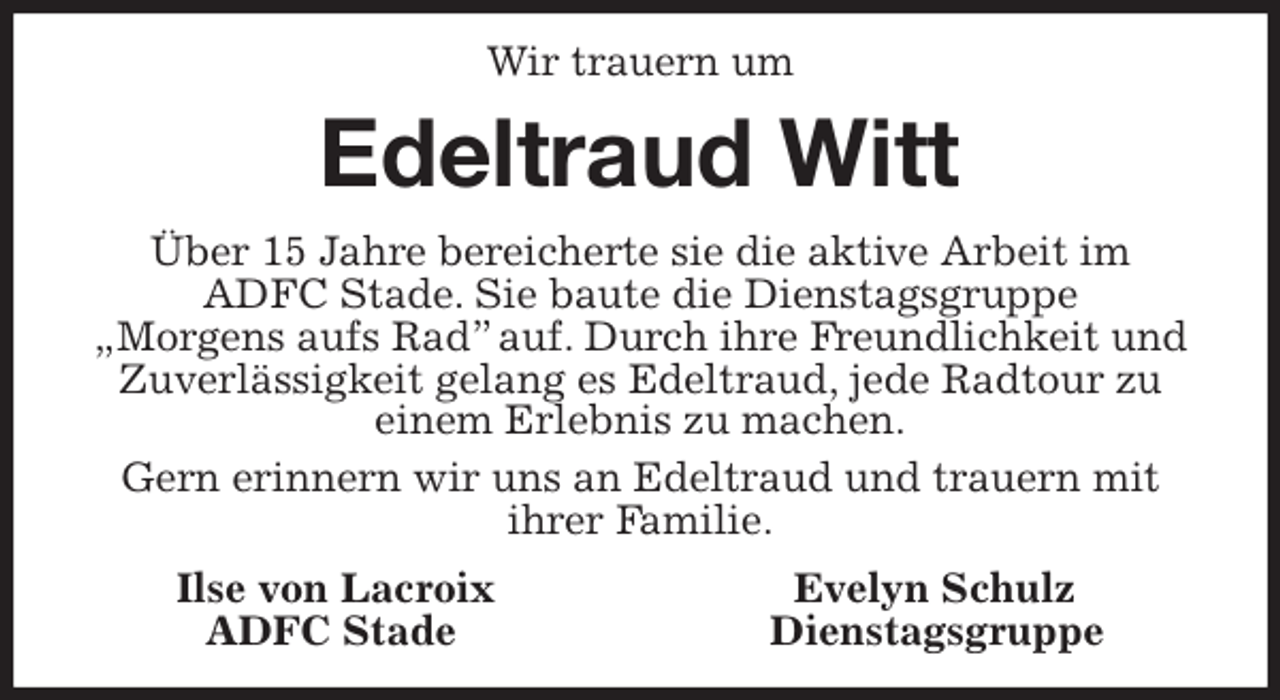 <p>Wir trauern um<br />Edeltraud Witt<br />Über 15 Jahre bereicherte sie die aktive Arbeit im ADFC Stade. Sie baute die Dienstagsgruppe<br />„Morgens aufs Rad” auf. Durch ihre Freundlichkeit und Zuverlässigkeit gelang es Edeltraud, jede Radtour zu<br />einem Erlebnis zu machen.<br />Gern erinnern wir uns an Edeltraud und trauern mit<br />ihrer Familie.<br />Ilse von Lacroix Evelyn Schulz<br />ADFC Stade Dienstagsgruppe</p>