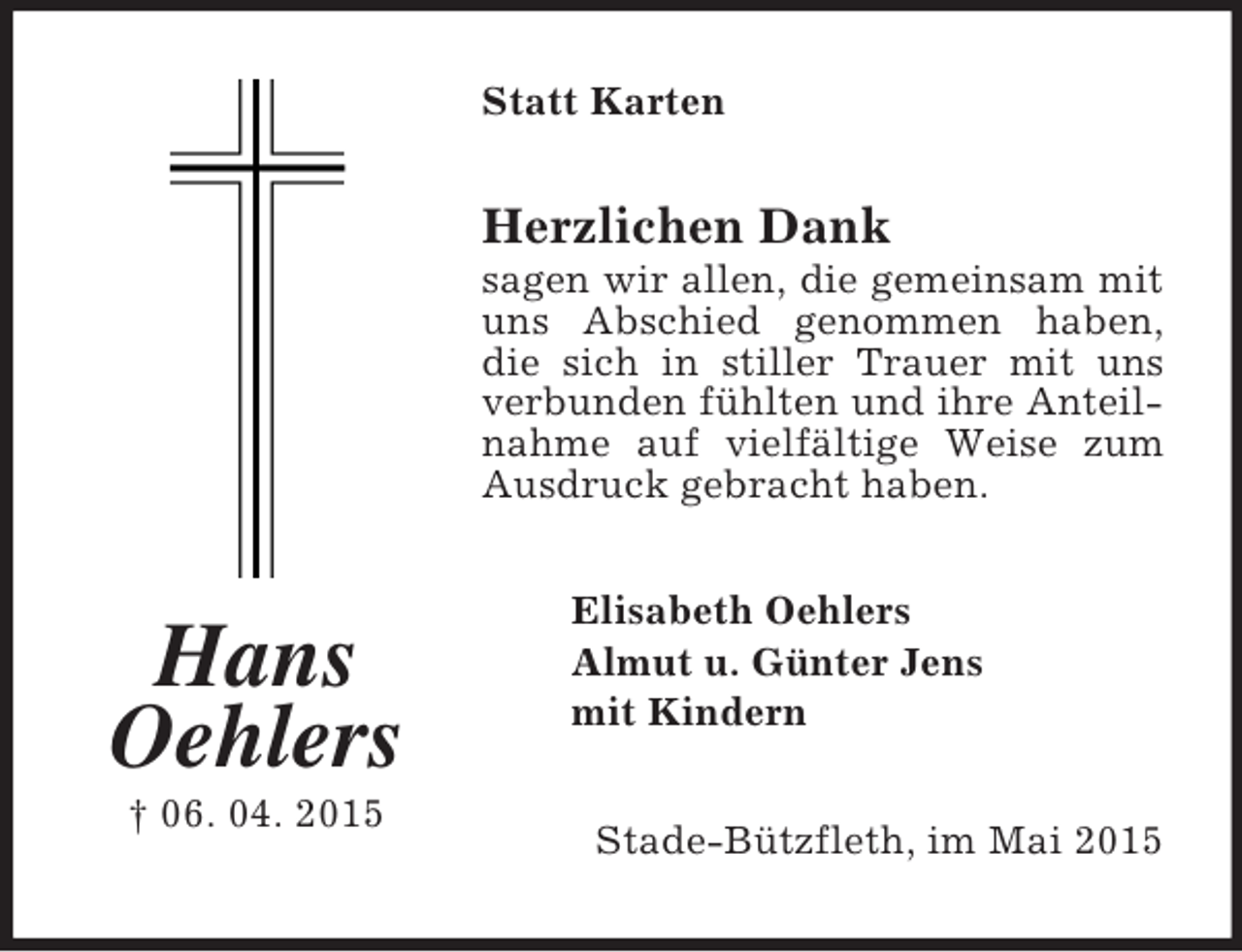 <p>Hans<br />Oehlers<br />† 06. 04. 2015<br />Statt Karten<br />Herzlichen Dank<br />sagen wir allen, die gemeinsam mit uns Abschied genommen haben, die sich in stiller Trauer mit uns verbunden fühlten und ihre Anteilnahme auf vielfältige Weise zum Ausdruck gebracht haben.<br />Elisabeth Oehlers<br />Almut u. Günter Jens<br />mit Kindern<br />Stade-Bützfleth, im Mai 2015</p>