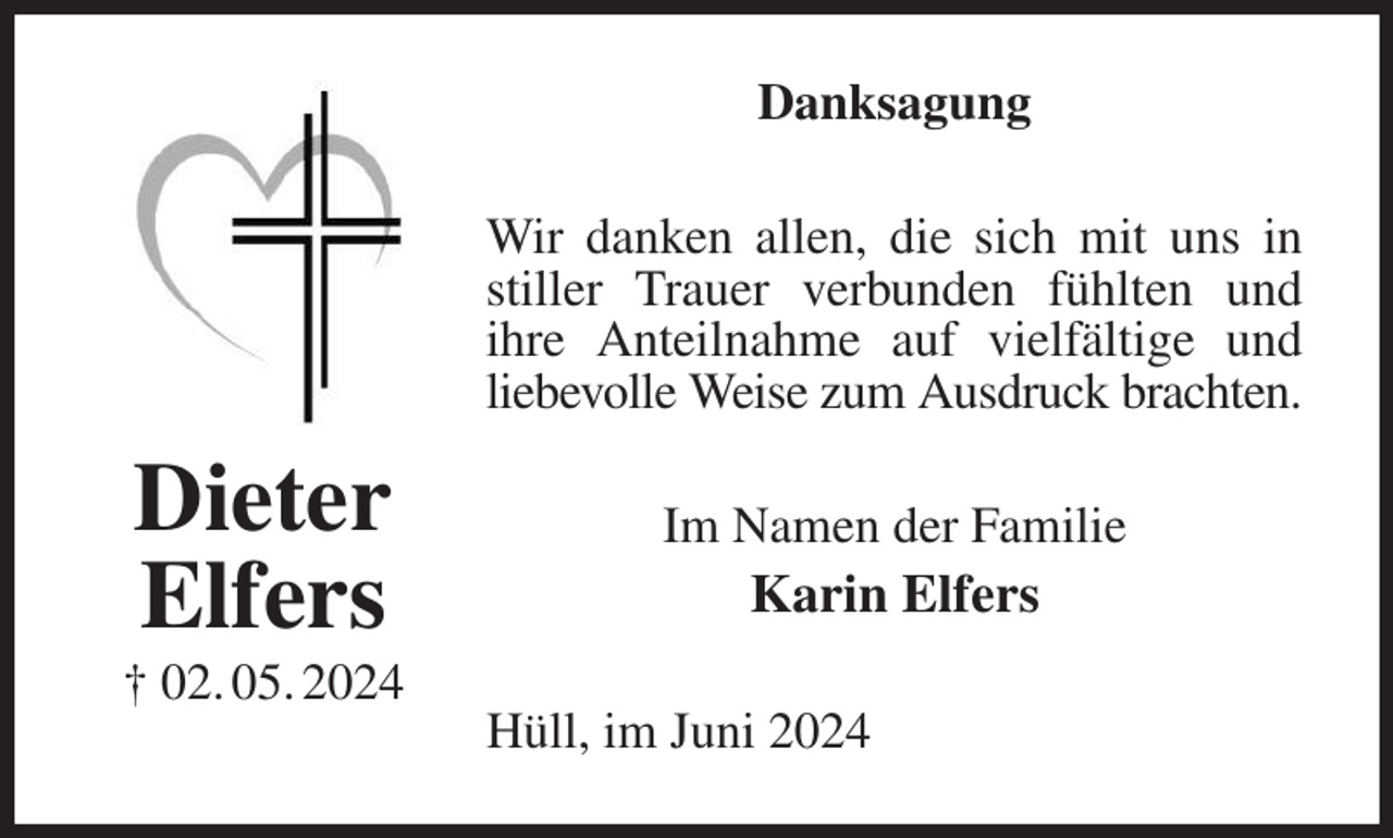 <p>Danksagung<br />Wir danken allen, die sich mit uns in stiller Trauer verbunden fühlten und<br />ihre Anteilnahme auf vielfältige und liebevolle Weise zum Ausdruck brachten.<br />Im Namen der Familie<br />Karin Elfers<br />Hüll, im Juni 2024<br />Dieter<br />Elfers<br />† 02. 05. 2024</p>