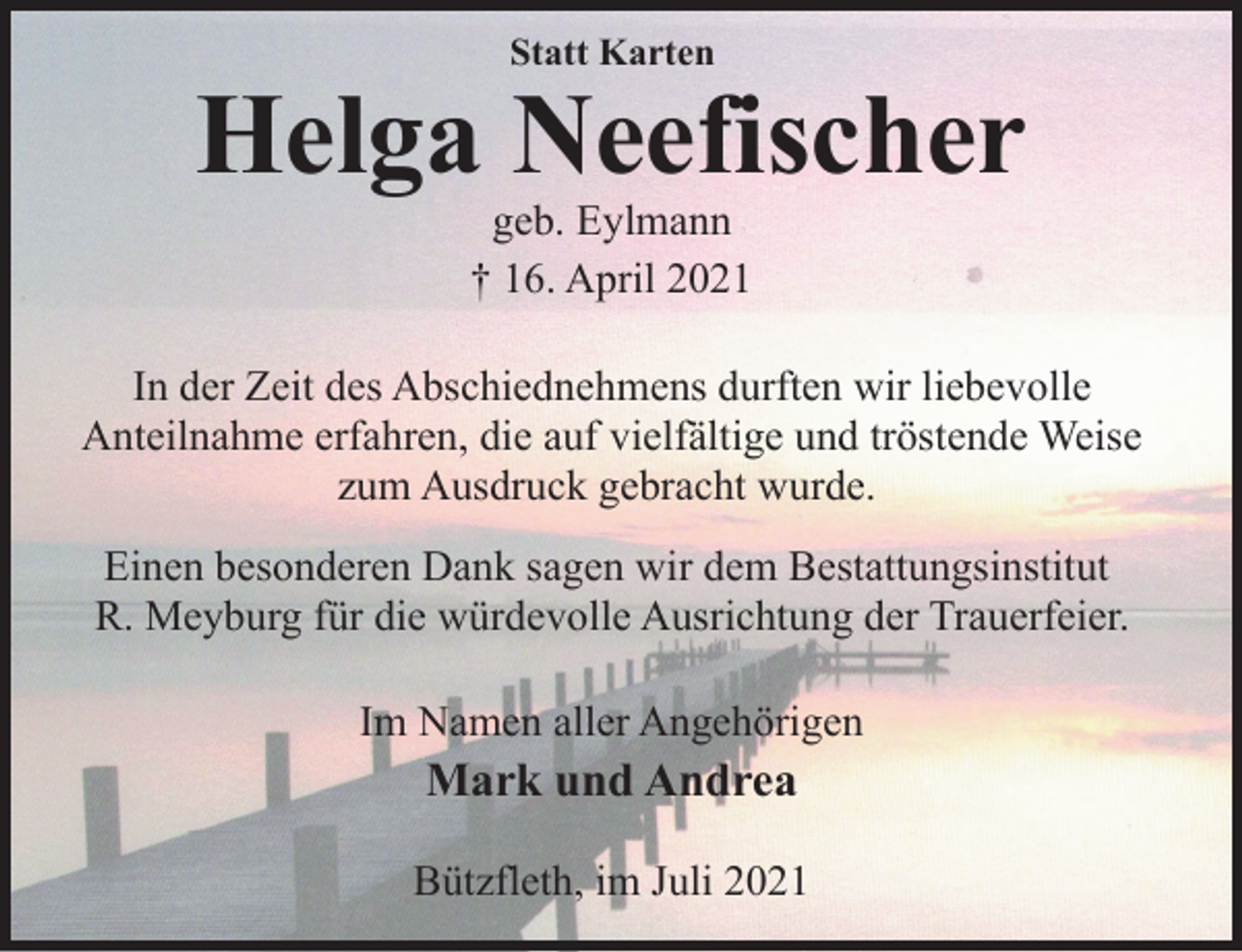 <p>Statt Karten<br />Helga Neefischer<br />geb. Eylmann<br />† 16. April 2021<br />In der Zeit des Abschiednehmens durften wir liebevolle<br />Anteilnahme erfahren, die auf vielfältige und tröstende Weise<br />zum Ausdruck gebracht wurde.<br />Einen besonderen Dank sagen wir dem Bestattungsinstitut<br />R. Meyburg für die würdevolle Ausrichtung der Trauerfeier.<br />Im Namen aller Angehörigen<br />Mark und Andrea<br />Bützfleth, im Juli 2021</p>