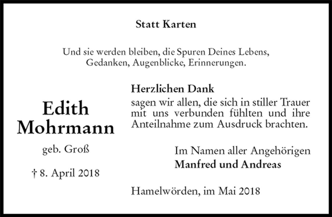 <p>Statt Karten<br />Und sie werden bleiben, die Spuren Deines Lebens,<br />Gedanken, Augenblicke, Erinnerungen.<br />Herzlichen Dank<br />sagen wir allen, die sich in stiller Trauer mit uns verbunden fühlten und ihre Anteilnahme zum Ausdruck brachten.<br />Im Namen aller Angehörigen<br />Manfred und Andreas<br />Hamelwörden, im Mai 2018<br />Edith<br />Mohrmann<br />geb. Groß<br />† 8. April 2018</p>