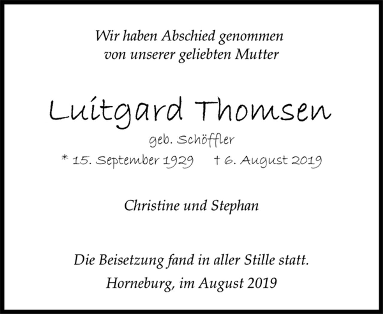 <p>Wir haben Abschied genommen<br />von unserer geliebten Mutter<br />Luitgard Thomsen<br />geb. Schöffler<br />* 15. September 1929 † 6. August 2019<br />Christine und Stephan<br />Die Beisetzung fand in aller Stille statt.<br />Horneburg, im August 2019</p>