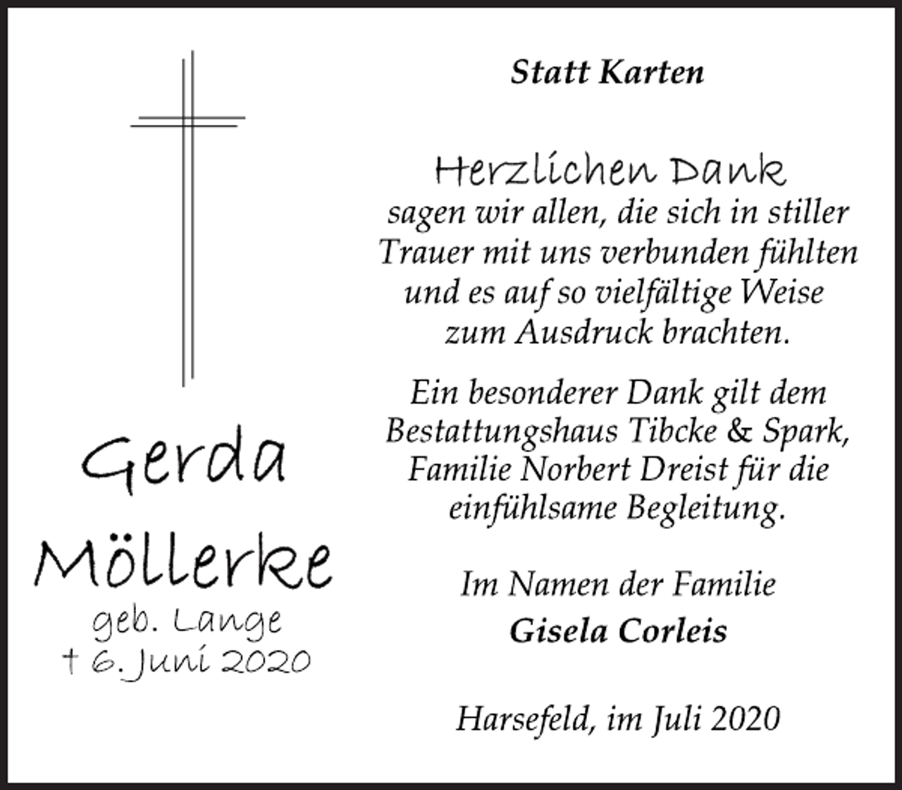 <p>Statt Karten<br />Herzlichen Dank<br />sagen wir allen, die sich in stiller Trauer mit uns verbunden fühlten und es auf so vielfältige Weise zum Ausdruck brachten.<br />Ein besonderer Dank gilt dem Bestattungshaus Tibcke &amp; Spark, Familie Norbert Dreist für die einfühlsame Begleitung.<br />Im Namen der Familie<br />Gisela Corleis<br />Harsefeld, im Juli 2020<br />Gerda Möllerke<br />geb. Lange<br />† 6. Juni 2020</p>