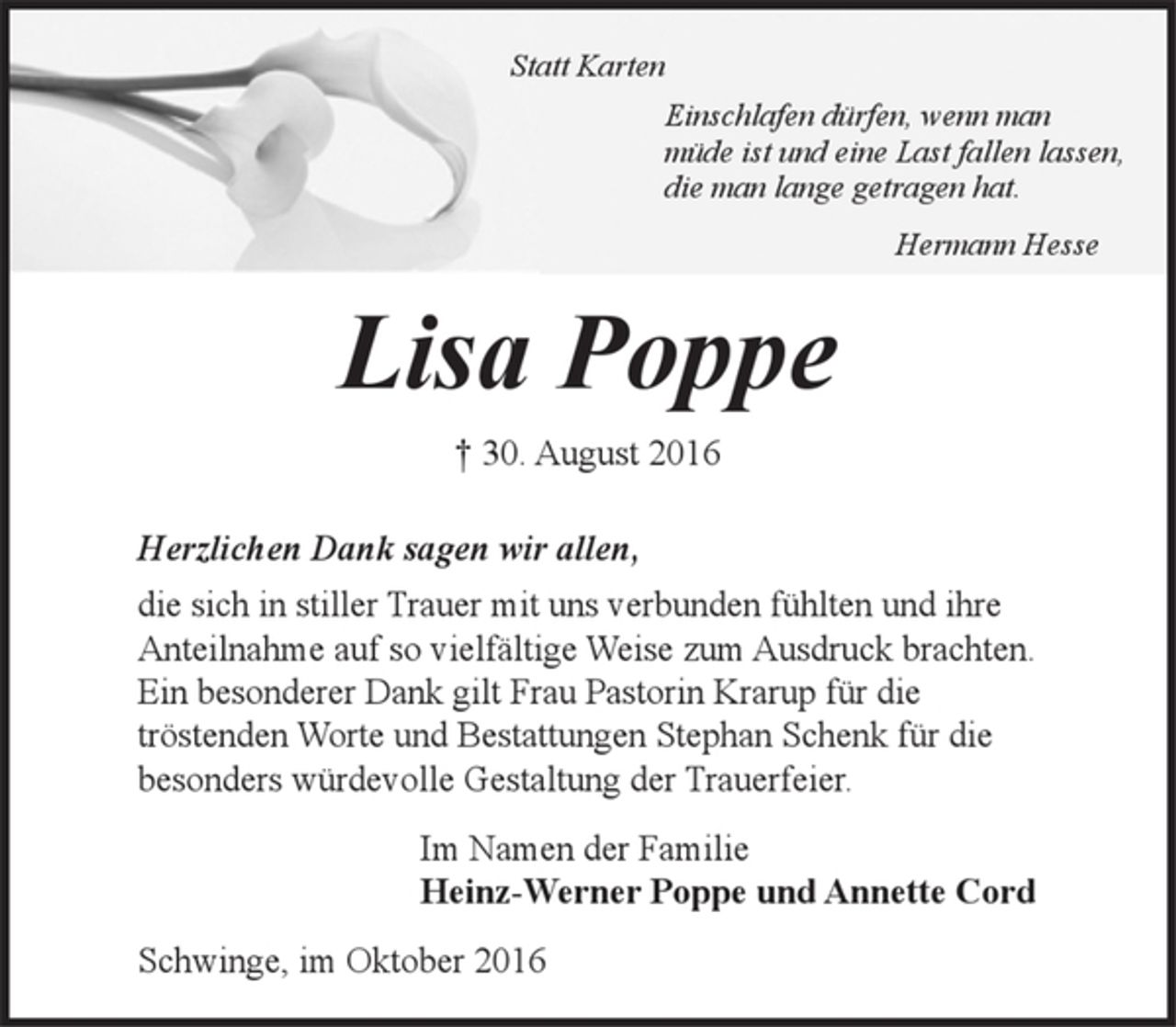 <p>Statt Karten<br />Einschlafen dürfen, wenn man<br />müde ist und eine Last fallen lassen,<br />die man lange getragen hat.</p><p>Hermann Hesse</p><p>Lisa Poppe</p><p>† 30. August 2016</p><p>Herzlichen Dank sagen wir allen,</p><p>die sich in stiller Trauer mit uns verbunden fühlten und ihre Anteilnahme auf so<br />vielfältige Weise zum Ausdruck brachten.<br />Ein besonderer Dank gilt Frau Pastorin Krarup für die tröstenden Worte und<br />Bestattungen Stephan Schenk für die besonders würdevolle Gestaltung der Trauerfeier.</p><p>Im Namen der Familie<br />Heinz-Werner Poppe und Annette Cord</p><p>Schwinge, im Oktober 2016</p>