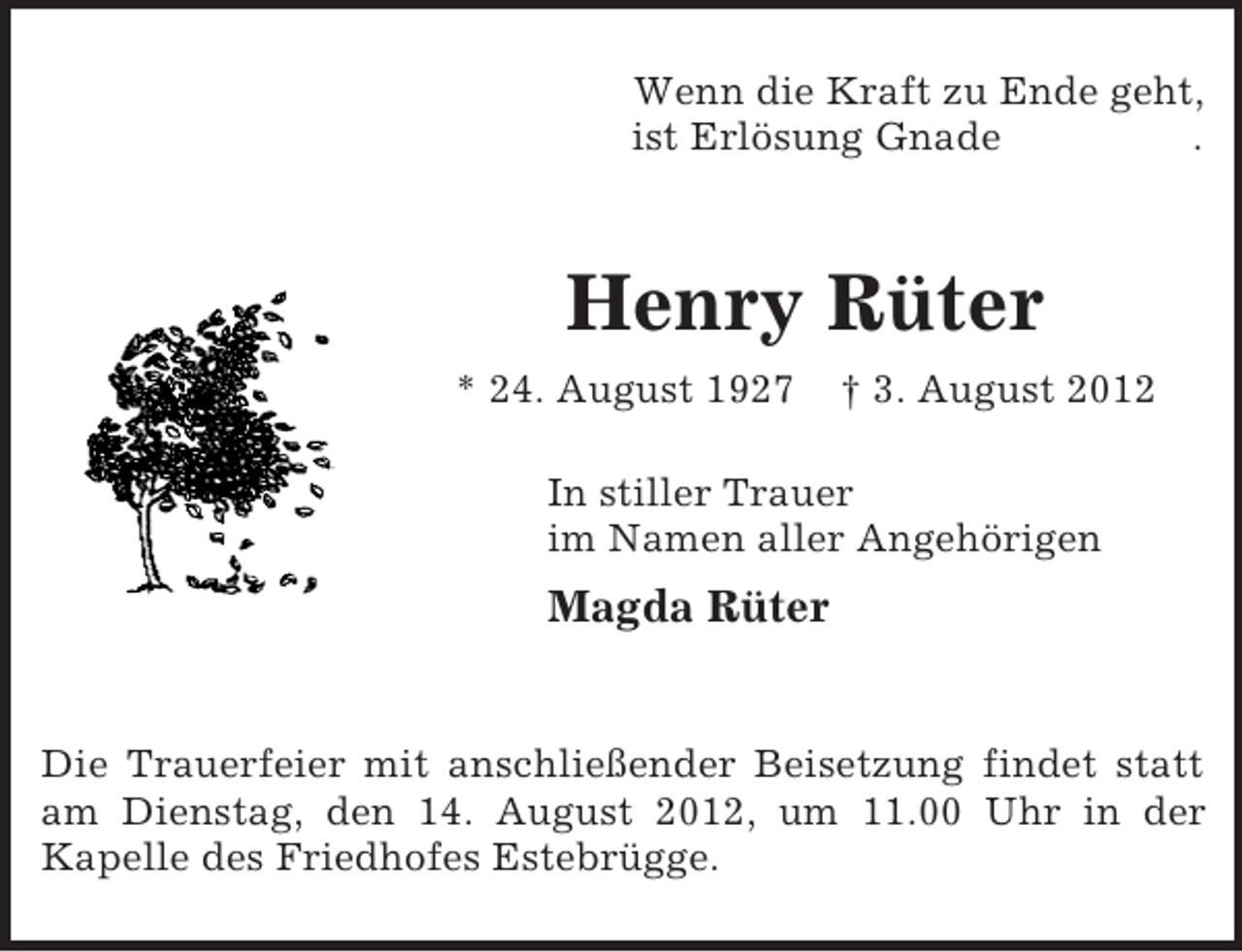 <p>Wenn die Kraft zu Ende geht,<br />ist Erlösung Gnade .<br />Henry Rüter<br />* 24. August 1927 † 3. August 2012<br />In stiller Trauer<br />im Namen aller Angehörigen<br />Magda Rüter<br />Die Trauerfeier mit anschließender Beisetzung findet statt am Dienstag, den 14. August 2012, um 11.00 Uhr in der<br />Kapelle des Friedhofes Estebrügge.</p>