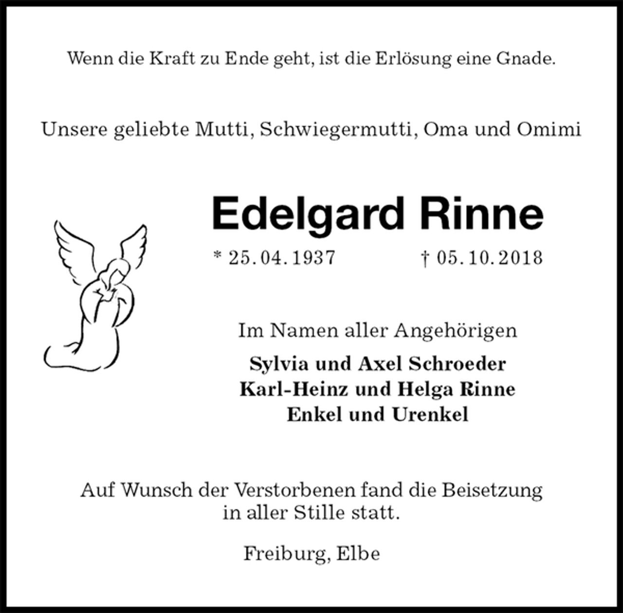 <p>Wenn die Kraft zu Ende geht, ist die Erlösung eine Gnade.<br />Unsere geliebte Mutti, Schwiegermutti, Oma und Omimi<br />Edelgard Rinne<br />* 25. 04. 1937 † 05. 10. 2018<br />Im Namen aller Angehörigen<br />Sylvia und Axel Schroeder<br />Karl-Heinz und Helga Rinne<br />Enkel und Urenkel<br />Auf Wunsch der Verstorbenen fand die Beisetzung<br />in aller Stille statt.</p><p>Freiburg, Elbe</p>
