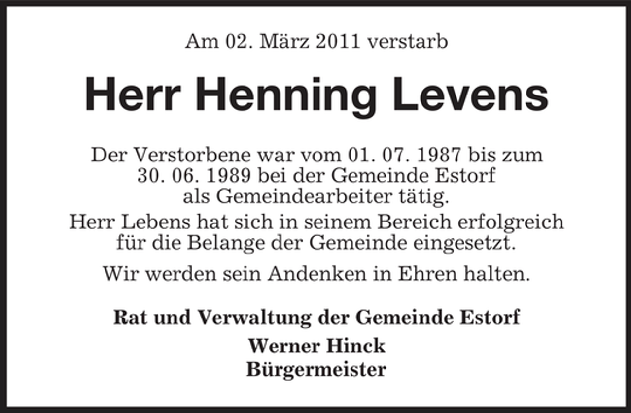 <p>Am 02. März 2011 verstarb</p><p>Herr Henning Levens<br />Der Verstorbene war vom 01. 07. 1987 bis zum 30. 06. 1989 bei der Gemeinde Estorf als Gemeindearbeiter tätig. Herr Lebens hat sich in seinem Bereich erfolgreich für die Belange der Gemeinde eingesetzt. Wir werden sein Andenken in Ehren halten. Rat und Verwaltung der Gemeinde Estorf Werner Hinck Bürgermeister</p>