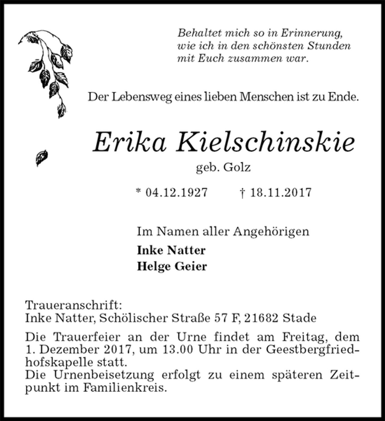 <p>Behaltet mich so in Erinnerung,<br />wie ich in den schönsten Stunden<br />mit Euch zusammen war.<br />Der Lebensweg eines lieben Menschen ist zu Ende.<br />Erika Kielschinskie<br />geb. Golz<br />* 04.12.1927 † 18.11.2017<br />Im Namen aller Angehörigen<br />Inke Natter<br />Helge Geier<br />Traueranschrift:<br />Inke Natter, Schölischer Straße 57 F, 21682 Stade<br />Die Trauerfeier an der Urne findet am Freitag, dem<br />1. Dezember 2017, um 13.00 Uhr in der Geestbergfriedhofskapelle statt.<br />Die Urnenbeisetzung erfolgt zu einem späteren Zeitpunkt im Familienkreis.</p>