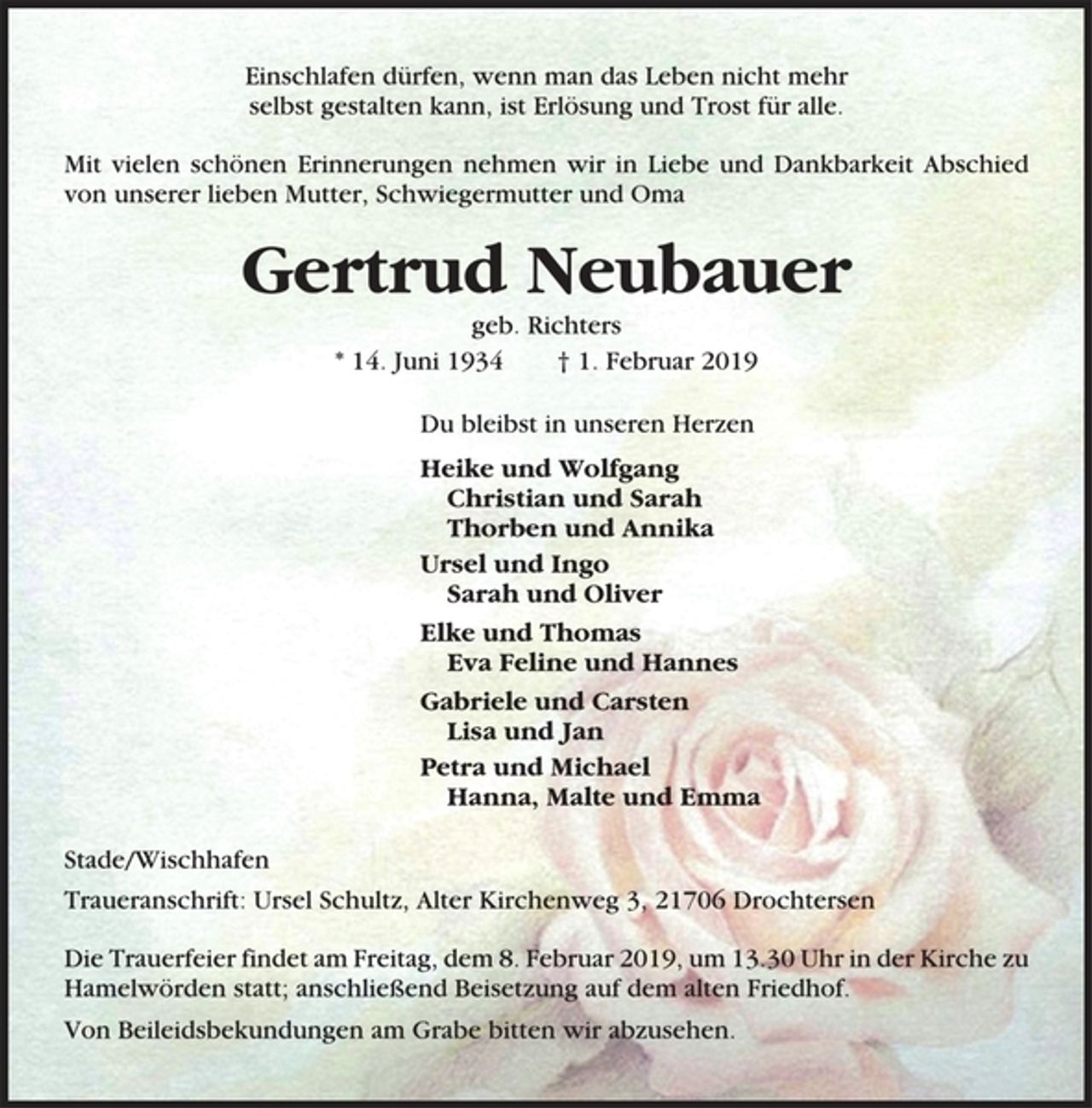 <p>Einschlafen dürfen, wenn man das Leben nicht mehr<br />selbst gestalten kann, ist Erlösung und Trost für alle.<br />Mit vielen schönen Erinnerungen nehmen wir in Liebe und Dankbarkeit Abschied<br />von unserer lieben Mutter, Schwiegermutter und Oma<br />Gertrud Neubauer<br />geb. Richters<br />* 14. Juni 1934 † 1. Februar 2019<br />Du bleibst in unseren Herzen<br />Heike und Wolfgang<br />Christian und Sarah<br />Thorben und Annika<br />Ursel und Ingo<br />Sarah und Oliver<br />Elke und Thomas<br />Eva Feline und Hannes<br />Gabriele und Carsten<br />Lisa und Jan<br />Petra und Michael<br />Hanna, Malte und Emma<br />Stade/Wischhafen<br />Traueranschrift: Ursel Schultz, Alter Kirchenweg 3, 21706 Drochtersen<br />Die Trauerfeier findet am Freitag, dem 8. Februar 2019, um 13.30 Uhr in der Kirche zu<br />Hamelwörden statt; anschließend Beisetzung auf dem alten Friedhof.<br />Von Beileidsbekundungen am Grabe bitten wir abzusehen</p>