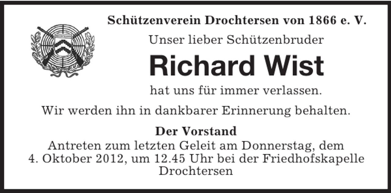 <p>Schützenverein Drochtersen von 1866 e. V.<br />Unser lieber Schützenbruder</p><p>Richard Wist<br />hat uns für immer verlassen.<br />Wir werden ihn in dankbarer Erinnerung behalten.<br />Der Vorstand<br />Antreten zum letzten Geleit am Donnerstag, dem<br />4. Oktober 2012, um 12.45 Uhr bei der Friedhofskapelle<br />Drochtersen</p>