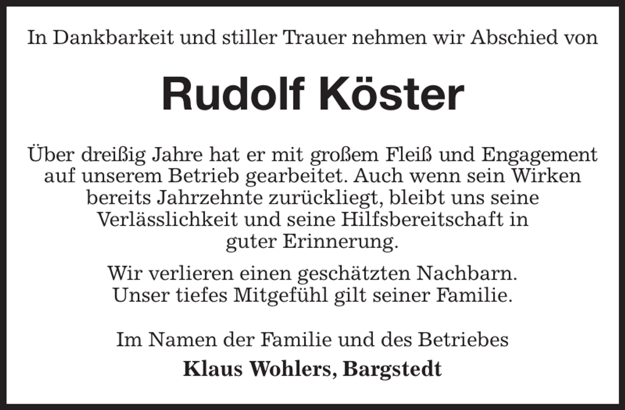 <p>In Dankbarkeit und stiller Trauer nehmen wir Abschied von<br />Rudolf Köster<br />Über dreißig Jahre hat er mit großem Fleiß und Engagement<br />auf unserem Betrieb gearbeitet. Auch wenn sein Wirken bereits Jahrzehnte zurückliegt, bleibt uns seine<br />Verlässlichkeit und seine Hilfsbereitschaft in<br />guter Erinnerung.<br />Wir verlieren einen geschätzten Nachbarn.<br />Unser tiefes Mitgefühl gilt seiner Familie.<br />Im Namen der Familie und des Betriebes<br />Klaus Wohlers, Bargstedt</p>