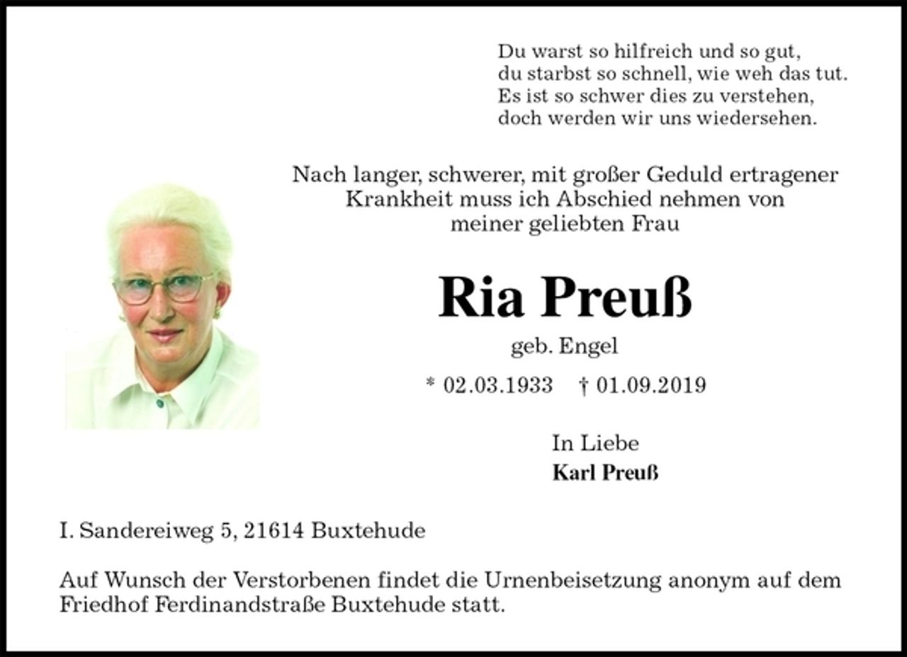 <p>Du warst so hilfreich und so gut,<br />du starbst so schnell, wie weh das tut.<br />Es ist so schwer dies zu verstehen,<br />doch werden wir uns wiedersehen.<br />Nach langer, schwerer, mit großer Geduld ertragener Krankheit muss ich Abschied nehmen von<br />meiner geliebten Frau<br />Ria Preuß<br />geb. Engel<br />* 02.03.1933 † 01.09.2019<br />In Liebe<br />Karl Preuß<br />I. Sandereiweg 5, 21614 Buxtehude</p>
<p>Auf Wunsch der Verstorbenen findet die Urnenbeisetzung anonym auf dem Friedhof Ferdinandstraße Buxtehude statt.</p>