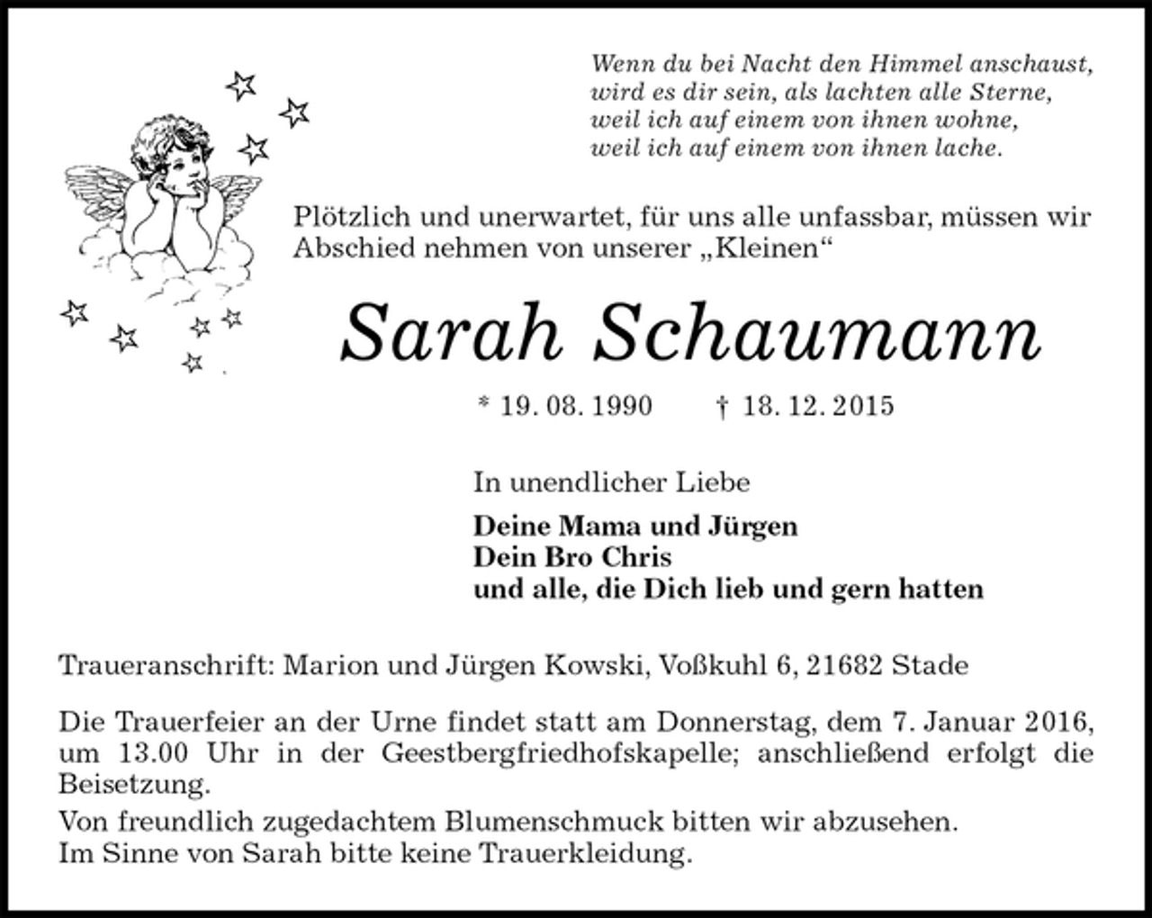 <p>Wenn du bei Nacht den Himmel anschaust,<br />wird es dir sein, als lachten alle Sterne,<br />weil ich auf einem von ihnen wohne,<br />weil ich auf einem von ihnen lache.<br />Plötzlich und unerwartet, für uns alle unfassbar, müssen wir<br />Abschied nehmen von unserer „Kleinen“<br />Sarah Schaumann<br />* 19. 08. 1990 † 18. 12. 2015<br />In unendlicher Liebe<br />Deine Mama und Jürgen<br />Dein Bro Chris<br />und alle, die Dich lieb und gern hatten<br />Traueranschrift: Marion und Jürgen Kowski, Voßkuhl 6, 21682 Stade<br />Die Trauerfeier an der Urne findet statt am Donnerstag, dem 7. Januar 2016, um 13.00 Uhr in der Geestbergfriedhofskapelle; anschließend erfolgt die<br />Beisetzung.<br />Von freundlich zugedachtem Blumenschmuck bitten wir abzusehen.<br />Im Sinne von Sarah bitte keine Trauerkleidung.</p>