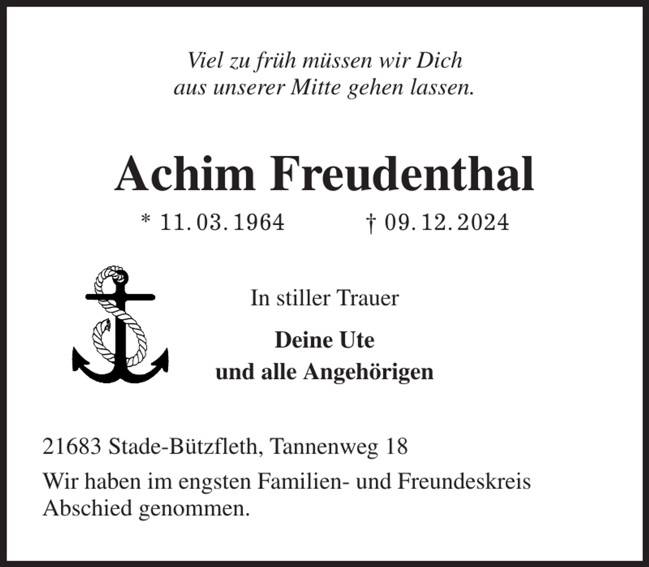 <p>Viel zu früh müssen wir Dich<br />aus unserer Mitte gehen lassen.<br />Achim Freudenthal<br />* 11. 03. 1964 † 09. 12. 2024<br />In stiller Trauer<br />Deine Ute<br />und alle Angehörigen<br />21683 Stade-Bützfleth, Tannenweg 18<br />Wir haben im engsten Familien- und Freundeskreis<br />Abschied genommen.</p>