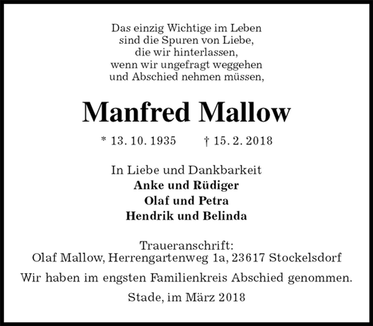 <p>Das einzig Wichtige im Leben<br />sind die Spuren von Liebe,<br />die wir hinterlassen,<br />wenn wir ungefragt weggehen<br />und Abschied nehmen müssen,<br />Manfred Mallow<br />* 13. 10. 1935 † 15. 2. 2018<br />In Liebe und Dankbarkeit<br />Anke und Rüdiger<br />Olaf und Petra<br />Hendrik und Belinda<br />Traueranschrift:<br />Olaf Mallow, Herrengartenweg 1a, 23617 Stockelsdorf<br />Wir haben im engsten Familienkreis Abschied genommen.<br />Stade, im März 2018</p>