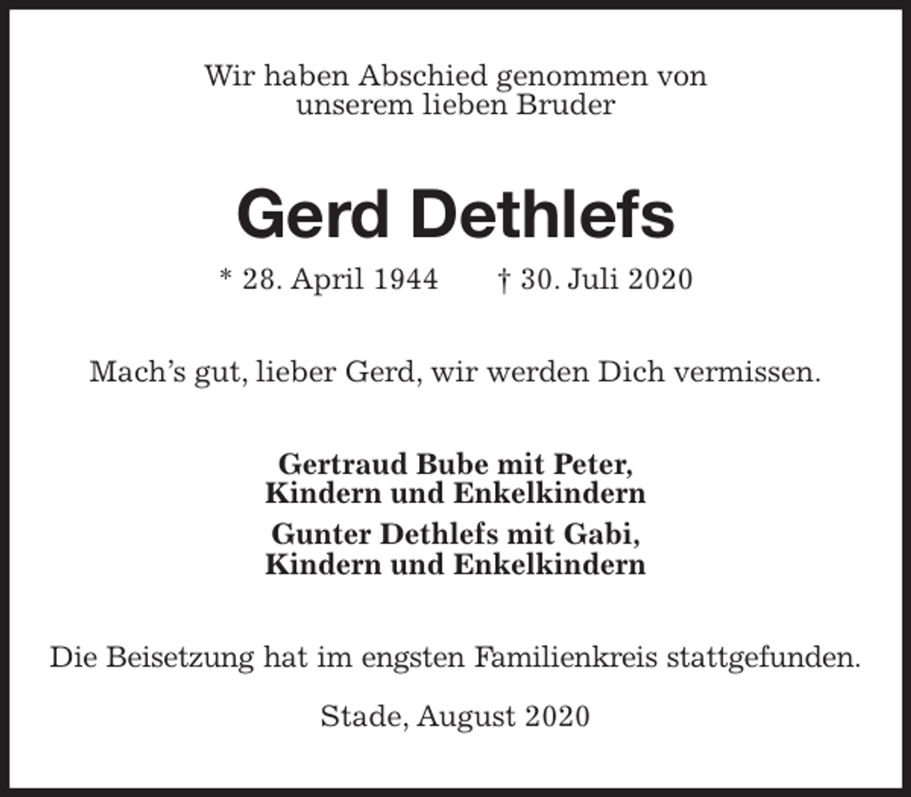 <p>Wir haben Abschied genommen von<br />unserem lieben Bruder<br />Gerd Dethlefs<br />* 28. April 1944 † 30. Juli 2020<br />Mach’s gut, lieber Gerd, wir werden Dich vermissen.<br />Gertraud Bube mit Peter,<br />Kindern und Enkelkindern<br />Gunter Dethlefs mit Gabi,<br />Kindern und Enkelkindern<br />Die Beisetzung hat im engsten Familienkreis stattgefunden.</p>
<p>Stade, August 2020</p>