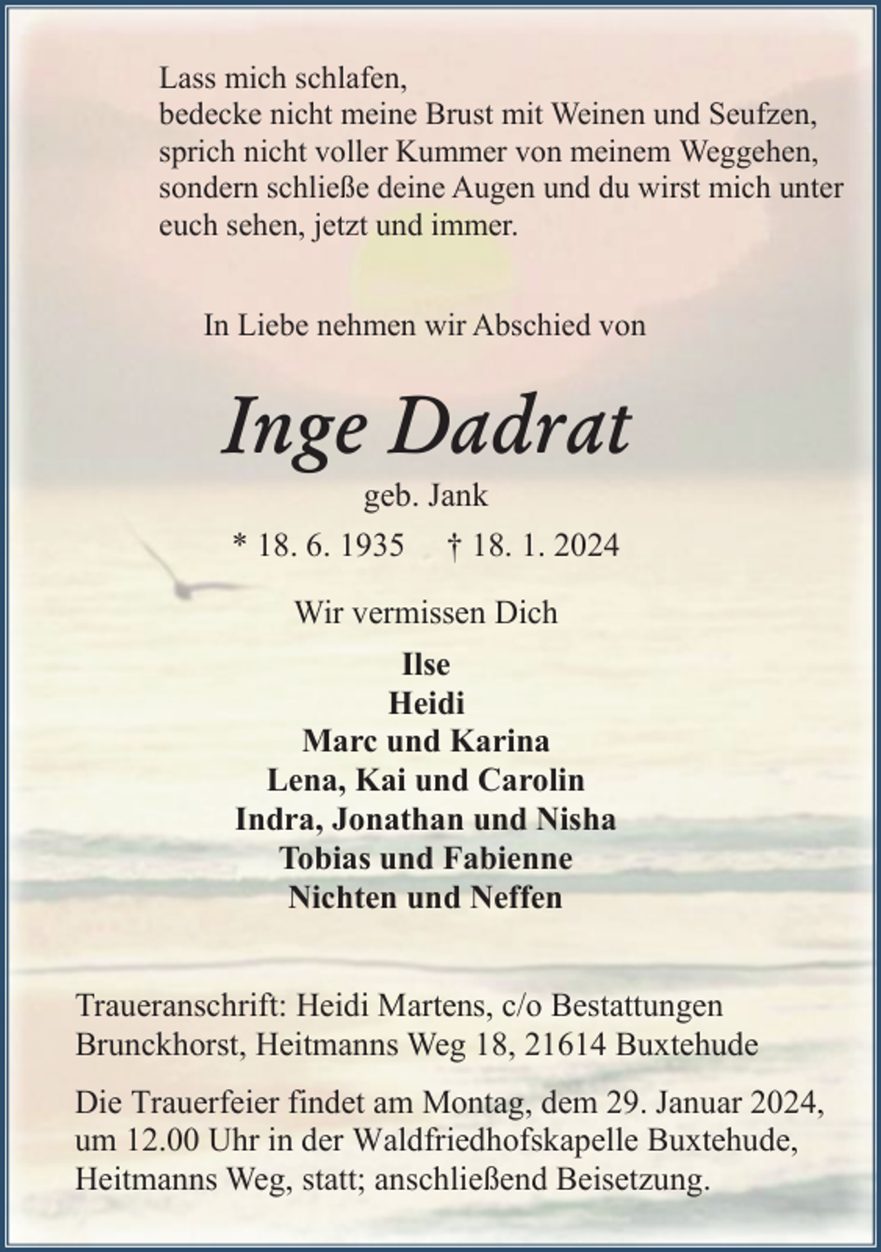 <p>Lass mich schlafen,<br />bedecke nicht meine Brust mit Weinen und Seufzen,<br />sprich nicht voller Kummer von meinem Weggehen,<br />sondern schließe deine Augen und du wirst mich unter<br />euch sehen, jetzt und immer.<br />In Liebe nehmen wir Abschied von</p><p>Inge Dadrat<br />geb. Jank</p><p>* 18. 6. 1935</p><p>† 18. 1. 2024</p><p>Wir vermissen Dich<br />Ilse<br />Heidi<br />Marc und Karina<br />Lena, Kai und Carolin<br />Indra, Jonathan und Nisha<br />Tobias und Fabienne<br />Nichten und Neffen<br />Traueranschrift: Heidi Martens, c/o Bestattungen<br />Brunckhorst, Heitmanns Weg 18, 21614 Buxtehude<br />Die Trauerfeier findet am Montag, dem 29. Januar 2024,<br />um 12.00 Uhr in der Waldfriedhofskapelle Buxtehude,<br />Heitmanns Weg, statt; anschließend Beisetzung.</p>