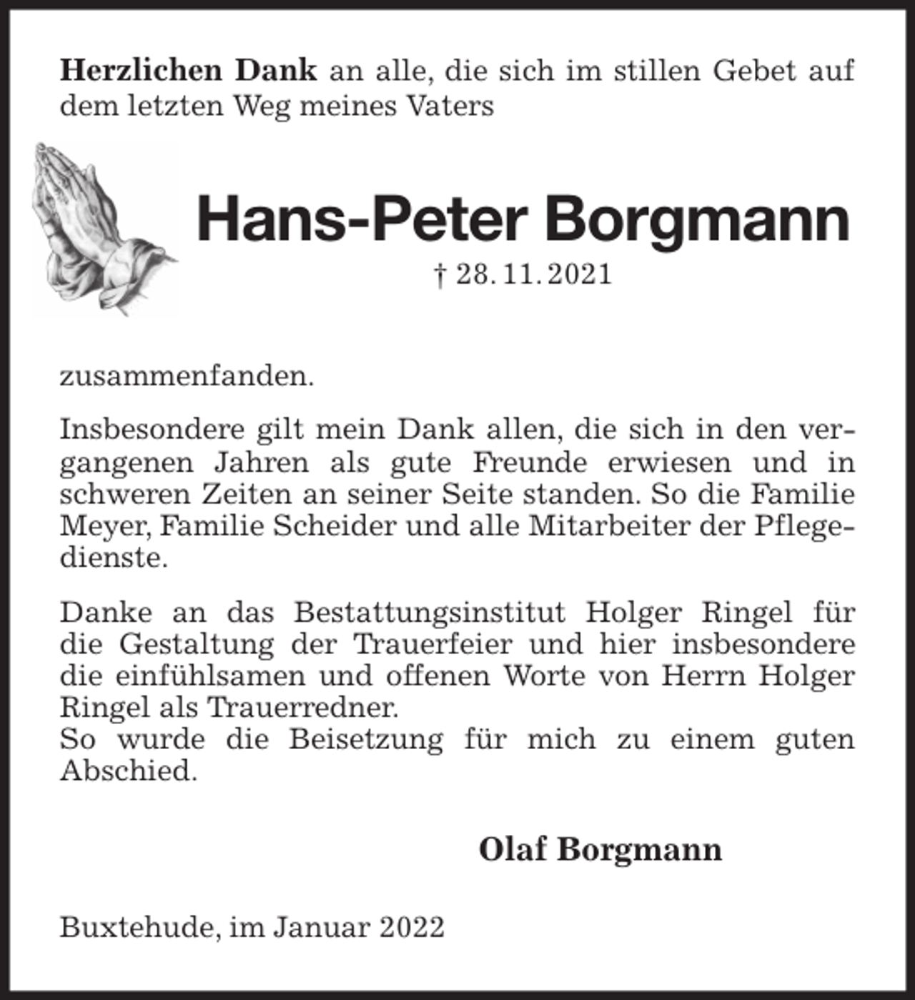 <p>Herzlichen Dank an alle, die sich im stillen Gebet auf dem letzten Weg meines Vaters<br />Hans-Peter Borgmann<br />† 28. 11. 2021<br />zusammenfanden.<br />Insbesondere gilt mein Dank allen, die sich in den vergangenen Jahren als gute Freunde erwiesen und in schweren Zeiten an seiner Seite standen. So die Familie Meyer, Familie Scheider und alle Mitarbeiter der Pflegedienste.<br />Danke an das Bestattungsinstitut Holger Ringel für<br />die Gestaltung der Trauerfeier und hier insbesondere die einfühlsamen und offenen Worte von Herrn Holger Ringel als Trauerredner.<br />So wurde die Beisetzung für mich zu einem guten<br />Abschied.<br />Olaf Borgmann<br />Buxtehude, im Januar 2022</p>
