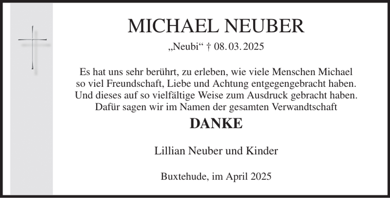 <p>MICHAEL NEUBER<br />„Neubi“ † 08. 03. 2025<br />Es hat uns sehr berührt, zu erleben, wie viele Menschen Michael<br />so viel Freundschaft, Liebe und Achtung entgegengebracht haben.<br />Und dieses auf so vielfältige Weise zum Ausdruck gebracht haben.<br />Dafür sagen wir im Namen der gesamten Verwandtschaft<br />DANKE<br />Lillian Neuber und Kinder<br />Buxtehude, im April 2025</p>