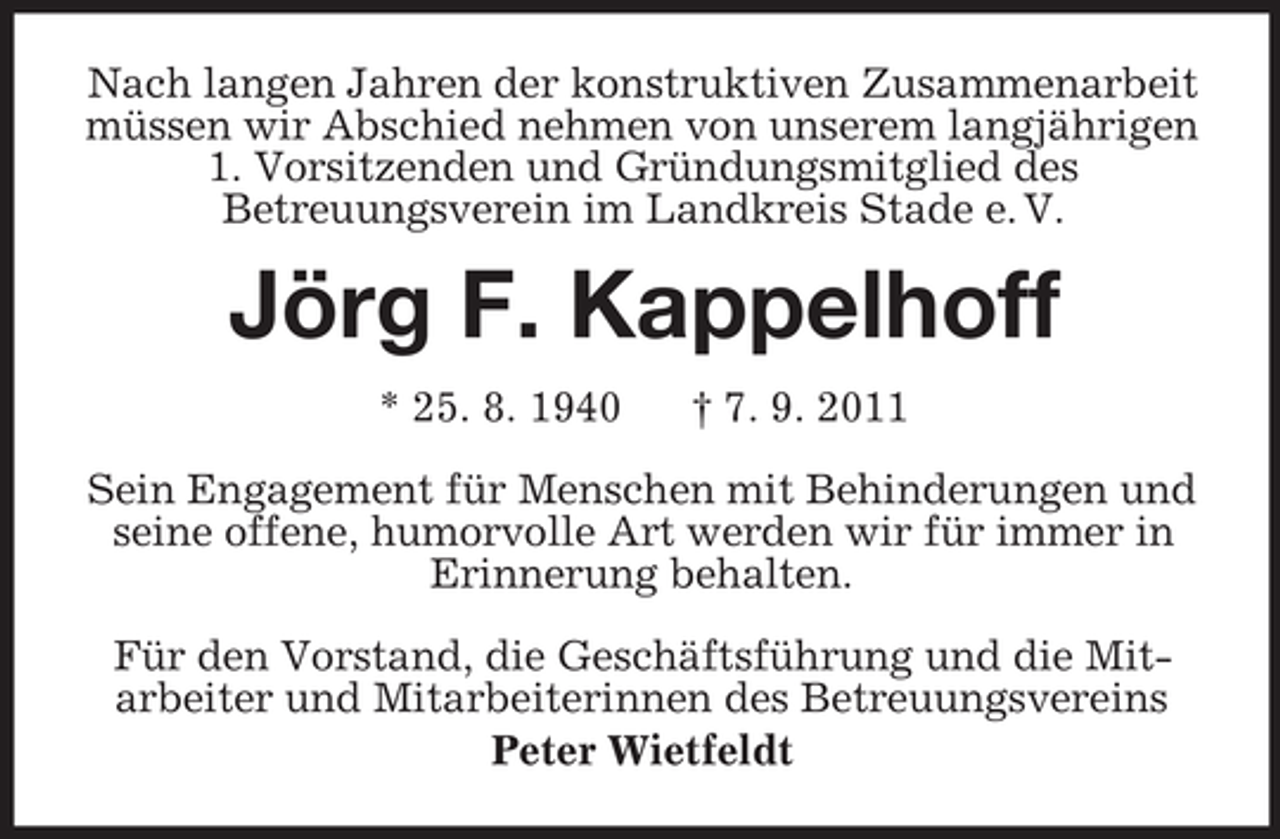 <p>Nach langen Jahren der konstruktiven Zusammenarbeit müssen wir Abschied nehmen von unserem langjährigen 1. Vorsitzenden und Gründungsmitglied des<br />Betreuungsverein im Landkreis Stade e. V.<br />Jörg F. Kappelhoff<br />* 25. 8. 1940 † 7. 9. 2011<br />Sein Engagement für Menschen mit Behinderungen und seine offene, humorvolle Art werden wir für immer in Erinnerung behalten.<br />Für den Vorstand, die Geschäftsführung und die Mit-<br />arbeiter und Mitarbeiterinnen des Betreuungsvereins<br />Peter Wietfeldt</p>