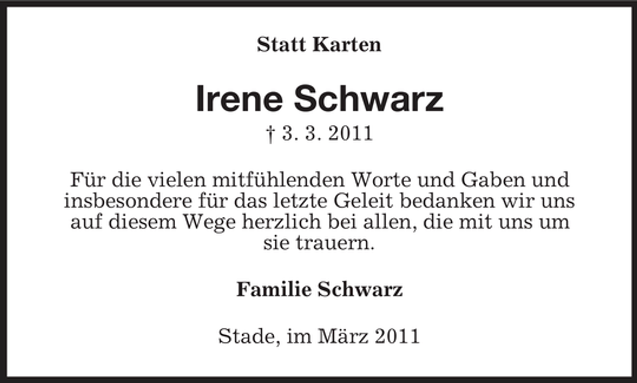 <p>Statt Karten</p><p>Irene Schwarz<br />† 3. 3. 2011 Für die vielen mitfühlenden Worte und Gaben und insbesondere für das letzte Geleit bedanken wir uns auf diesem Wege herzlich bei allen, die mit uns um sie trauern. Familie Schwarz Stade, im März 2011</p>