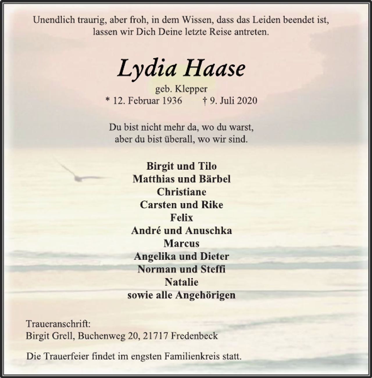 <p>Unendlich traurig, aber froh, in dem Wissen, dass das Leiden beendet ist,<br />lassen wir Dich Deine letzte Reise antreten.<br />Lydia Haase<br />geb. Klepper<br />* 12. Februar 1936 † 9. Juli 2020<br />Du bist nicht mehr da, wo du warst,<br />aber du bist überall, wo wir sind.<br />Birgit und Tilo<br />Matthias und Bärbel<br />Christiane<br />Carsten und Rike<br />Felix<br />André und Anuschka<br />Marcus<br />Angelika und Dieter<br />Norman und Steffi<br />Natalie<br />sowie alle Angehörigen<br />Traueranschrift:<br />Birgit Grell, Buchenweg 20, 21717 Fredenbeck<br />Die Trauerfeier findet im engsten Familienkreis statt.</p>