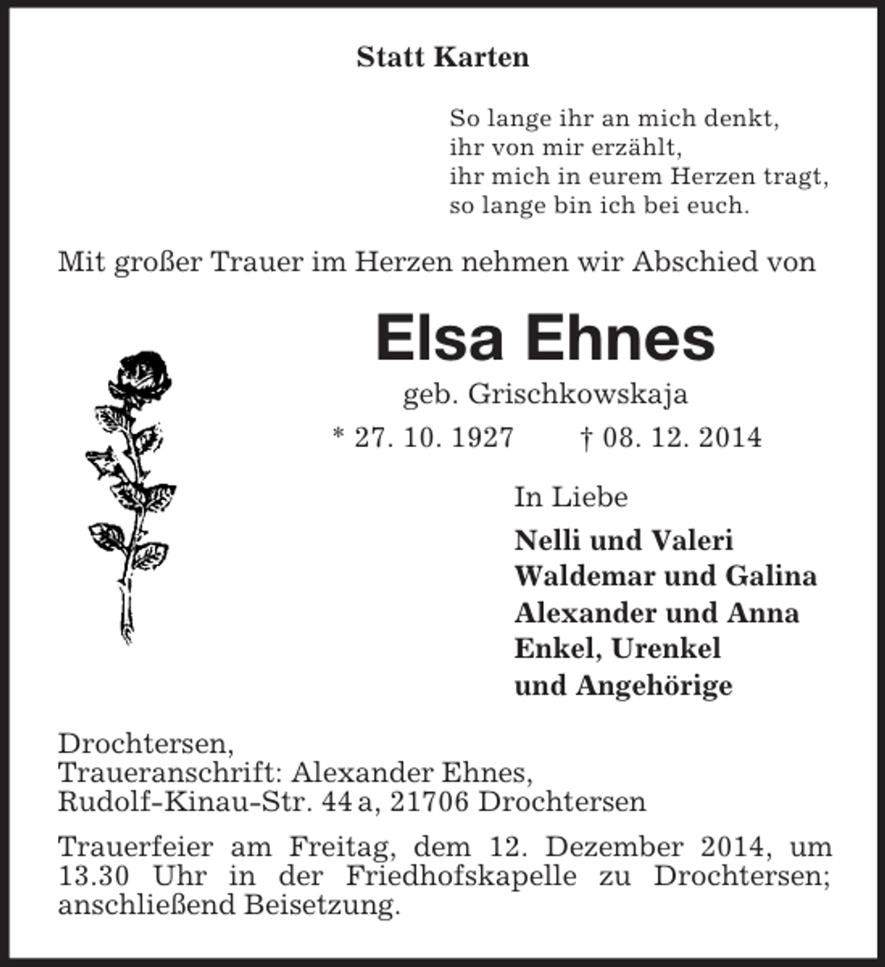 <p>Statt Karten<br />So lange ihr an mich denkt,<br />ihr von mir erzählt,<br />ihr mich in eurem Herzen tragt,<br />so lange bin ich bei euch.<br />Mit großer Trauer im Herzen nehmen wir Abschied von<br />Elsa Ehnes<br />geb. Grischkowskaja<br />* 27. 10. 1927 † 08. 12. 2014<br />In Liebe<br />Nelli und Valeri<br />Waldemar und Galina<br />Alexander und Anna<br />Enkel, Urenkel<br />und Angehörige<br />Drochtersen,<br />Traueranschrift: Alexander Ehnes,<br />Rudolf-Kinau-Str. 44 a, 21706 Drochtersen<br />Trauerfeier am Freitag, dem 12. Dezember 2014, um 13.30 Uhr in der Friedhofskapelle zu Drochtersen;<br />anschließend Beisetzung.</p>