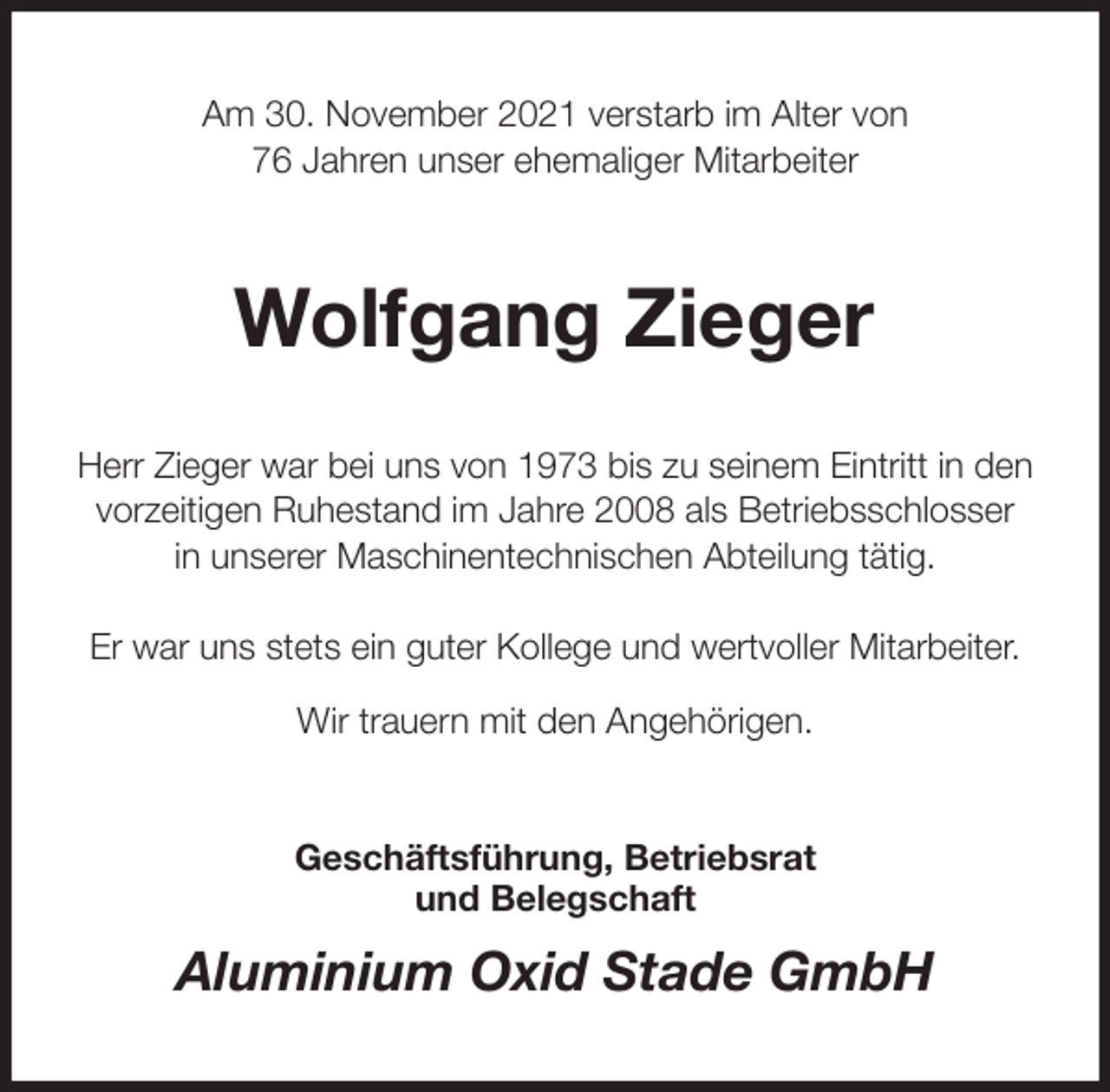 <p>Am 30. November 2021 verstarb im Alter von<br />76 Jahren unser ehemaliger Mitarbeiter<br />Wolfgang Zieger<br />Herr Zieger war bei uns von 1973 bis zu seinem Eintritt in den<br />vorzeitigen Ruhestand im Jahre 2008 als Betriebsschlosser<br />in unserer Maschinentechnischen Abteilung tätig.</p>
<p>Er war uns stets ein guter Kollege und wertvoller Mitarbeiter.<br />Wir trauern mit den Angehörigen.<br />Geschäftsführung, Betriebsrat<br />und Belegschaft<br />Aluminium Oxid Stade GmbH</p>