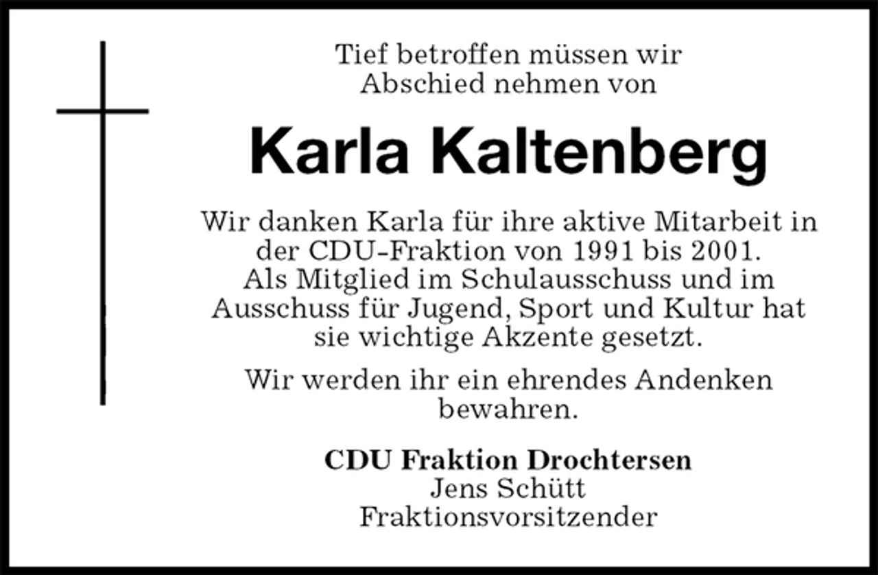 <p>Tief betroffen müssen wir<br />Abschied nehmen von<br />Karla Kaltenberg<br />Wir danken Karla für ihre aktive Mitarbeit in der CDU-Fraktion von 1991 bis 2001.<br />Als Mitglied im Schulausschuss und im<br />Ausschuss für Jugend, Sport und Kultur hat sie wichtige Akzente gesetzt.<br />Wir werden ihr ein ehrendes Andenken<br />bewahren.<br />CDU Fraktion Drochtersen<br />Jens Schütt<br />Fraktionsvorsitzender</p>