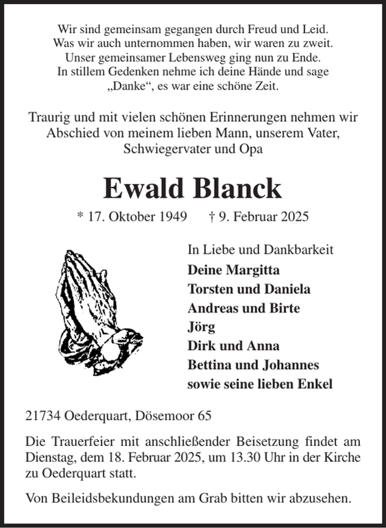 <p>Wir sind gemeinsam gegangen durch Freud und Leid.<br />Was wir auch unternommen haben, wir waren zu zweit.<br />Unser gemeinsamer Lebensweg ging nun zu Ende.<br />In stillem Gedenken nehme ich deine Hände und sage<br />„Danke“, es war eine schöne Zeit.<br />Traurig und mit vielen schönen Erinnerungen nehmen wir<br />Abschied von meinem lieben Mann, unserem Vater,<br />Schwiegervater und Opa<br />Ewald Blanck<br />* 17. Oktober 1949 † 9. Februar 2025<br />In Liebe und Dankbarkeit<br />Deine Margitta<br />Torsten und Daniela<br />Andreas und Birte<br />Jörg<br />Dirk und Anna<br />Bettina und Johannes<br />sowie seine lieben Enkel<br />21734 Oederquart, Dösemoor 65<br />Die Trauerfeier mit anschließender Beisetzung findet am Dienstag, dem 18. Februar 2025, um 13.30 Uhr in der Kirche zu Oederquart statt.<br />Von Beileidsbekundungen am Grab bitten wir abzusehen.</p>
