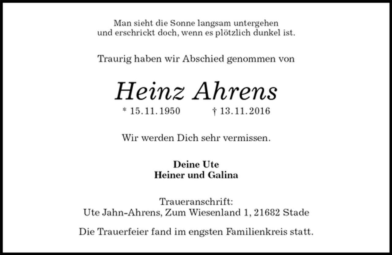 <p>Man sieht die Sonne langsam untergehen<br />und erschrickt doch, wenn es plötzlich dunkel ist.<br />Traurig haben wir Abschied genommen von<br />Heinz Ahrens<br />* 15. 11. 1950 † 13. 11. 2016<br />Wir werden Dich sehr vermissen.<br />Deine Ute<br />Heiner und Galina<br />Traueranschrift:<br />Ute Jahn-Ahrens, Zum Wiesenland 1, 21682 Stade<br />Die Trauerfeier fand im engsten Familienkreis statt.</p>