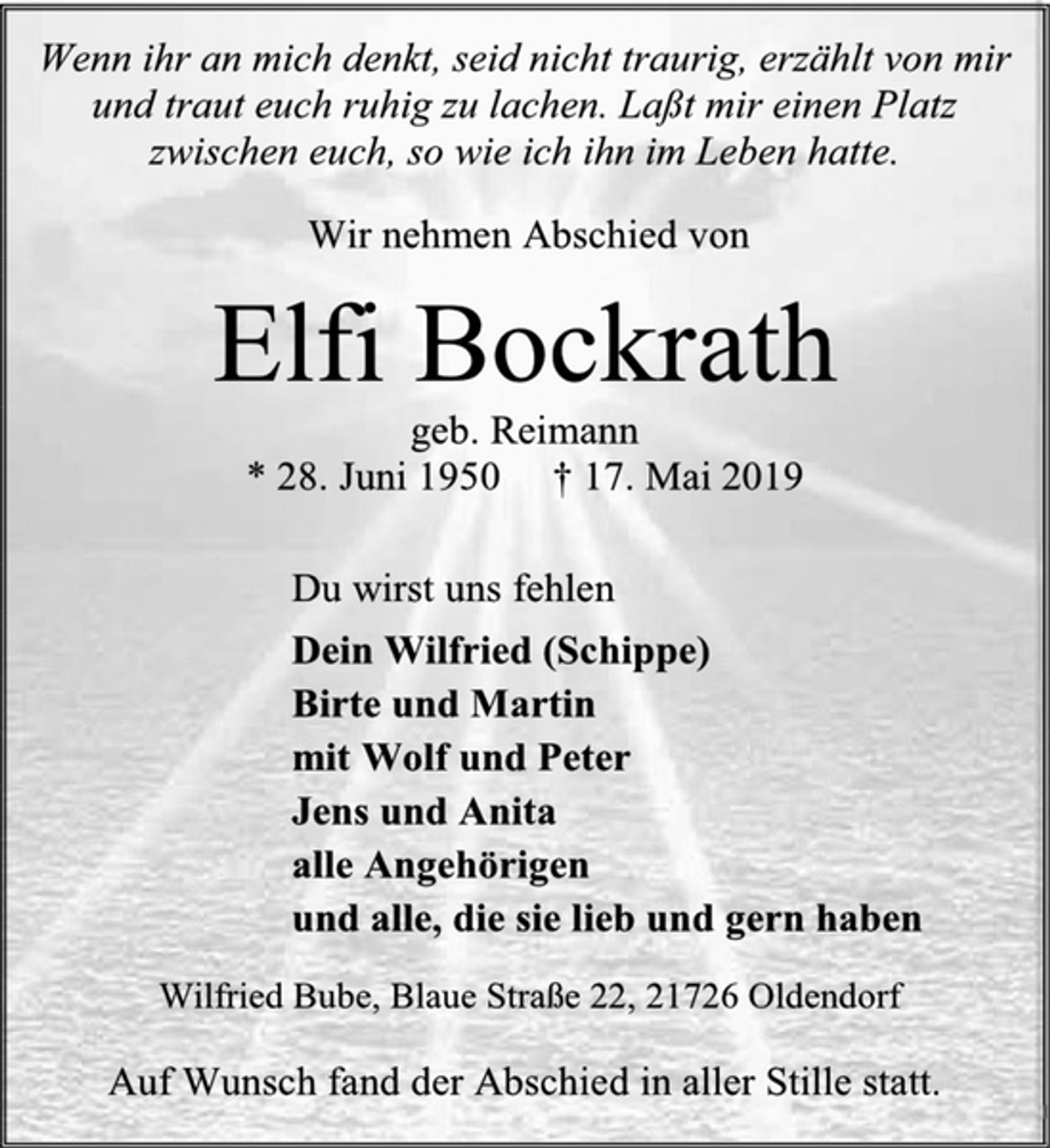 <p>Wenn ihr an mich denkt, seid nicht traurig, erzählt von mir und traut euch ruhig zu lachen. Laßt mir einen Platz zwischen euch, so wie ich ihn im Leben hatte.<br />Wir nehmen Abschied von<br />Elfi Bockrath<br />geb. Reimann<br />* 28. Juni 1950 † 17. Mai 2019<br />Du wirst uns fehlen<br />Dein Wilfried (Schippe)<br />Birte und Martin<br />mit Wolf und Peter<br />Jens und Anita<br />alle Angehörigen<br />und alle, die sie lieb und gern haben<br />Wilfried Bube, Blaue Straße 22, 21726 Oldendorf<br />Auf Wunsch fand der Abschied in aller Stille statt.</p>